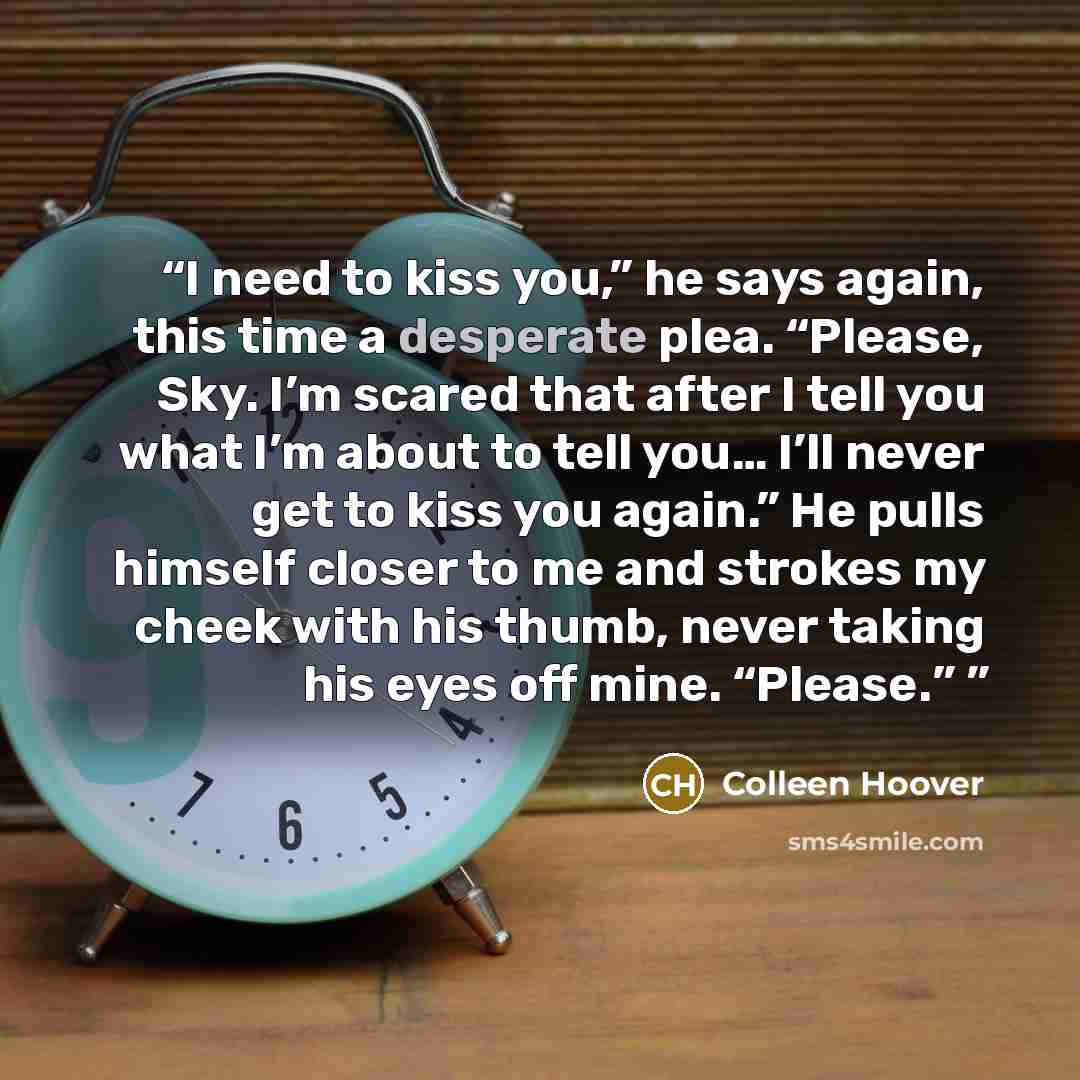 “I need to kiss you,” he says again, this time a desperate plea. “Please, Sky. I’m scared that after I tell you what I’m about to tell you… I’ll never get to kiss you again.” He pulls himself closer to me and strokes my cheek with his thumb, never taking his eyes off mine. “Please.”” quote by Colleen Hoover