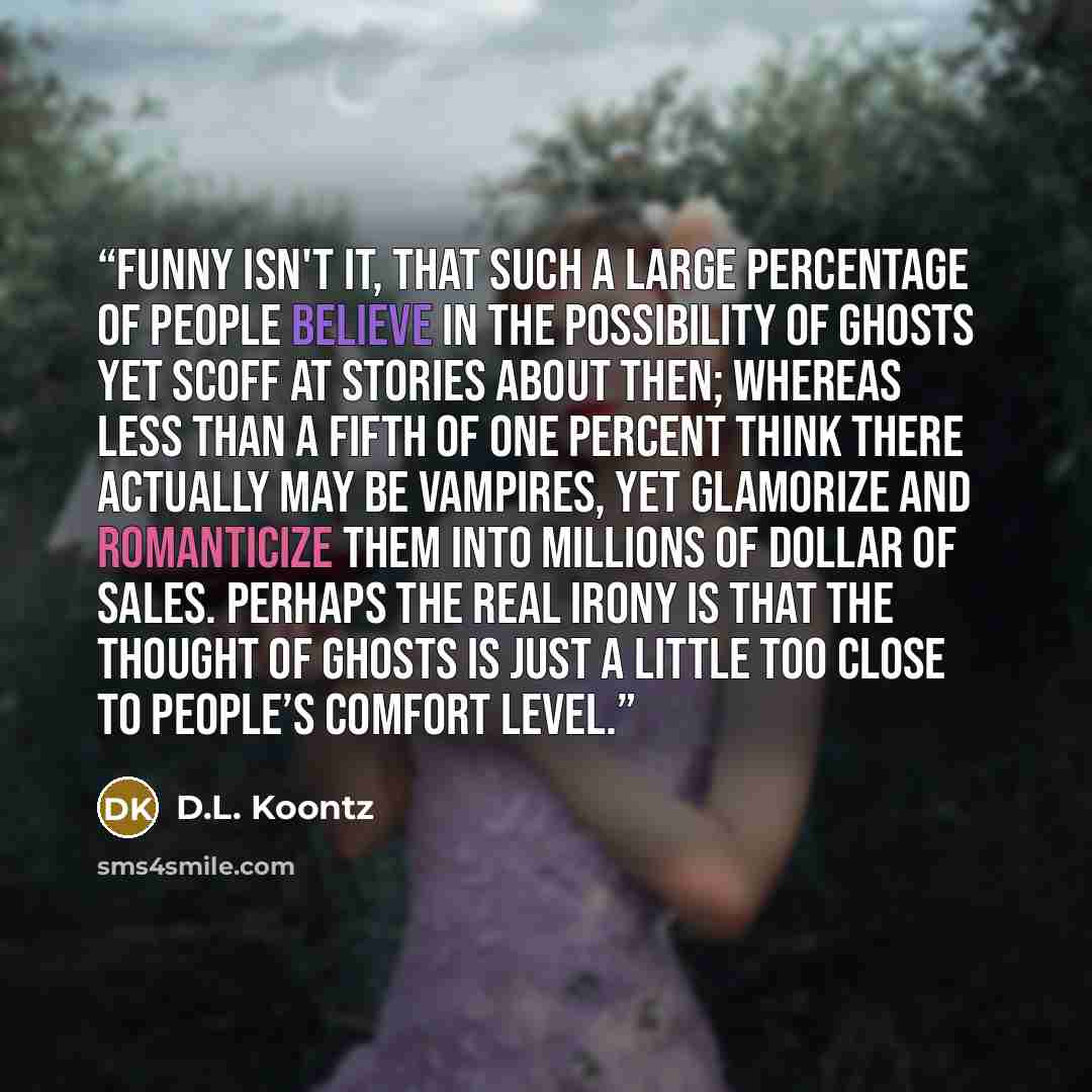 “Funny isn't it, that such a large percentage of people believe in the possibility of ghosts yet scoff at stories about then; whereas less than a fifth of one percent think there actually may be vampires, yet glamorize and romanticize them into millions of dollar of sales. Perhaps the real irony is…” quote by D.L. Koontz