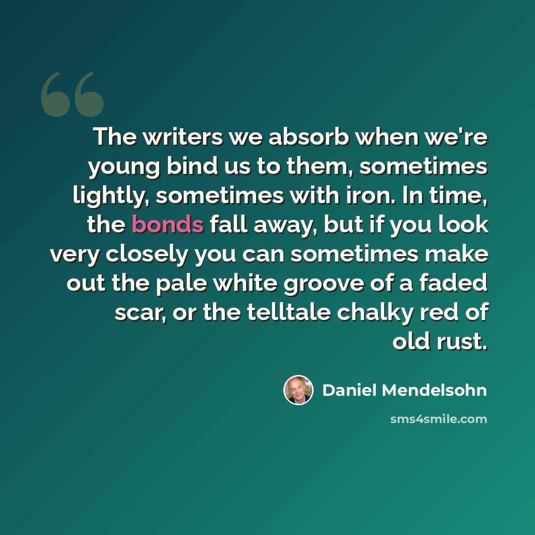 “The writers we absorb when we're young bind us to them, sometimes lightly, sometimes with iron. In time, the bonds fall away, but if you look very closely you can sometimes make out the pale white groove of a faded scar, or the telltale chalky red of old rust.” quote by Daniel Mendelsohn
