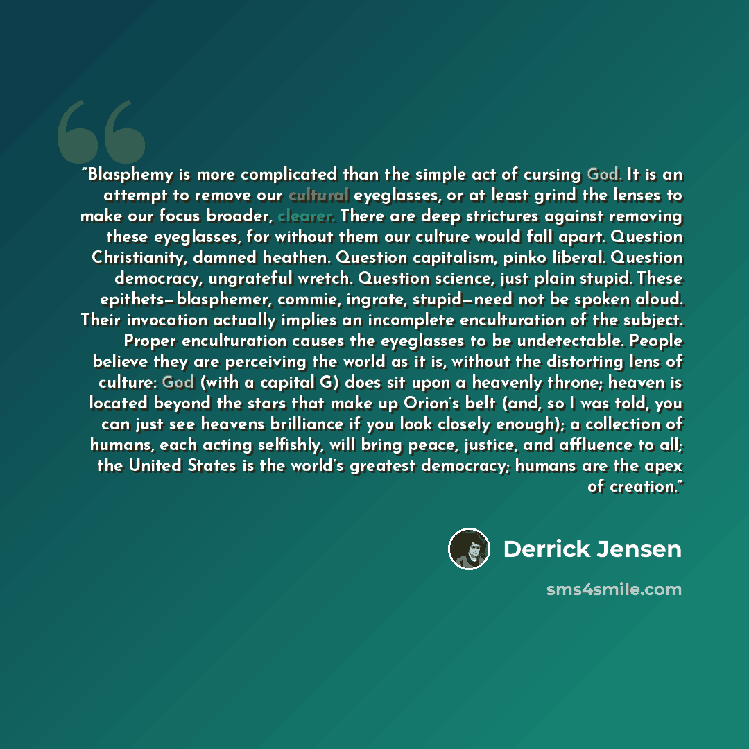 “Blasphemy is more complicated than the simple act of cursing God. It is an attempt to remove our cultural eyeglasses, or at least grind the lenses to make our focus broader, clearer. There are deep strictures against removing these eyeglasses, for without them our culture would fall apart…” quote by Derrick Jensen