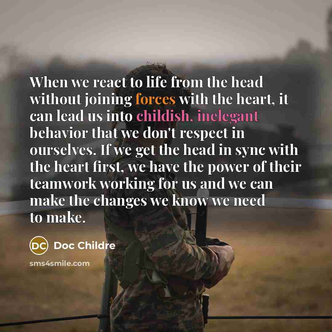“When we react to life from the head without joining forces with the heart, it can lead us into childish, inelegant behavior that we don't respect in ourselves. If we get the head in sync with the heart first, we have the power of their teamwork working for us and we can make the changes we know we…” quote by Doc Childre