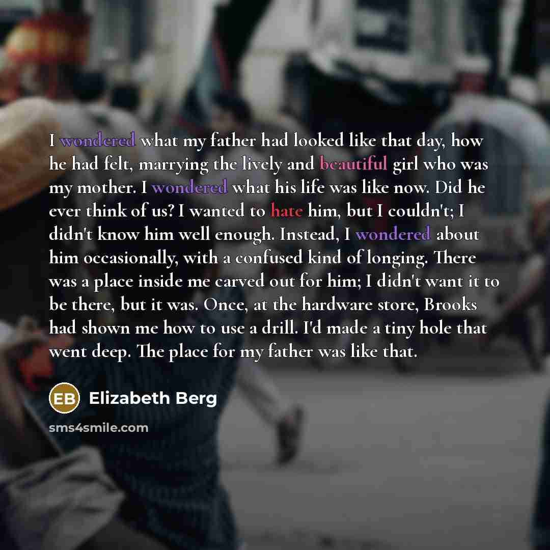 “I wondered what my father had looked like that day, how he had felt, marrying the lively and beautiful girl who was my mother. I wondered what his life was like now. Did he ever think of us? I wanted to hate him, but I couldn't; I didn't know him well enough. Instead, I wondered about him…” quote by Elizabeth Berg