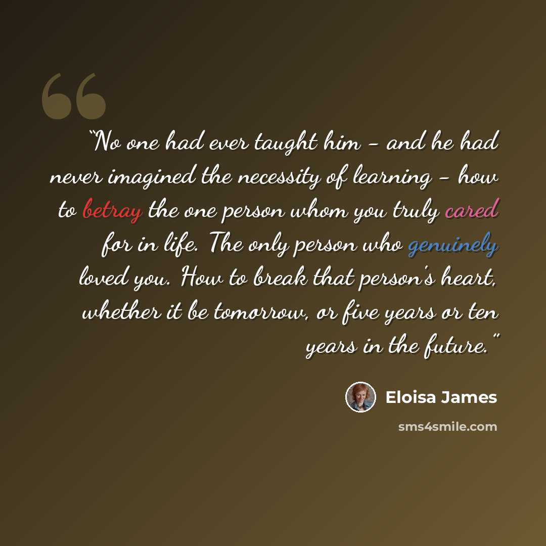 “No one had ever taught him - and he had never imagined the necessity of learning - how to betray the one person whom you truly cared for in life. The only person who genuinely loved you. How to break that person's heart, whether it be tomorrow, or five years or ten years in the future.” quote by Eloisa James