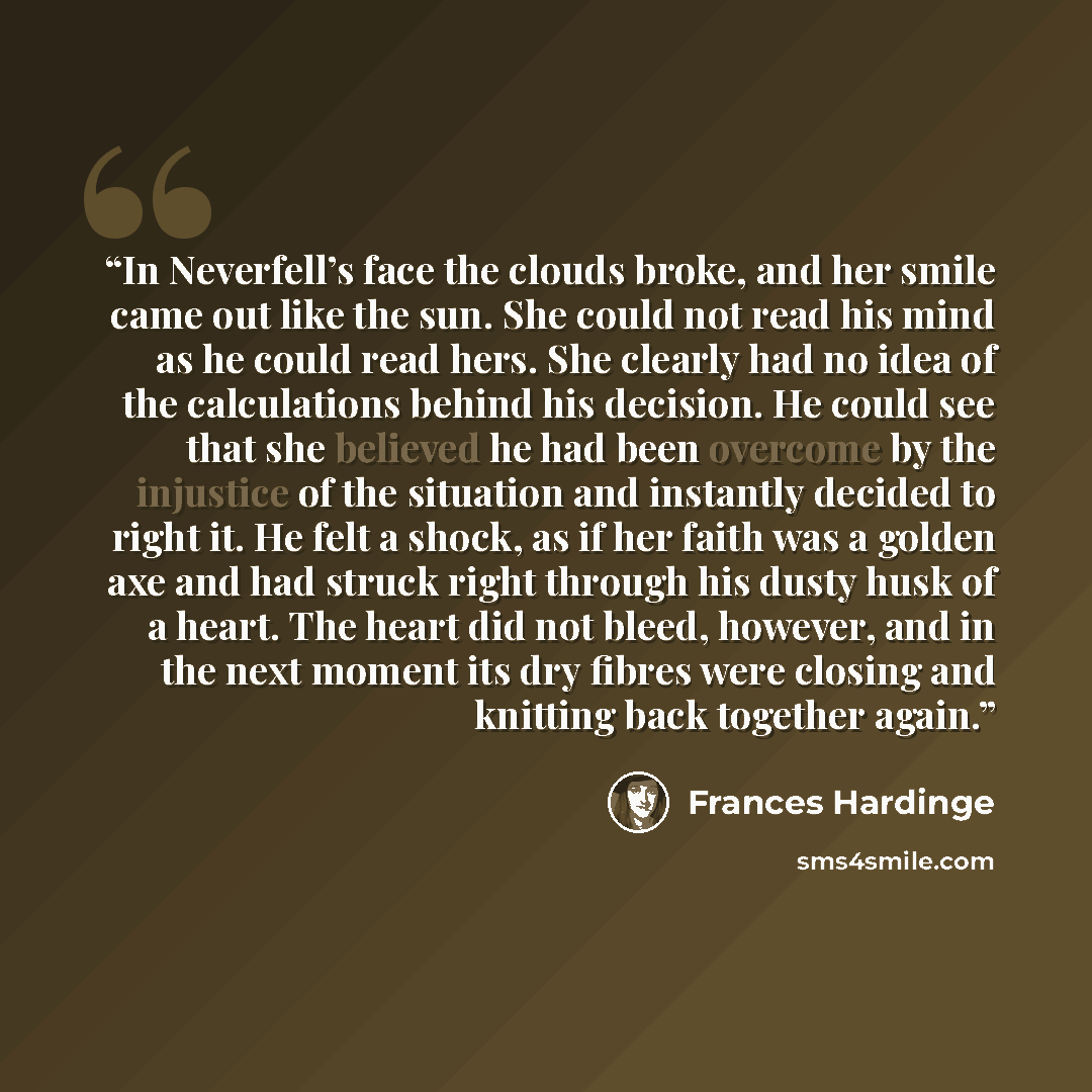 “In Neverfell’s face the clouds broke, and her smile came out like the sun. She could not read his mind as he could read hers. She clearly had no idea of the calculations behind his decision. He could see that she believed he had been overcome by the injustice of the situation and instantly decided…” quote by Frances Hardinge