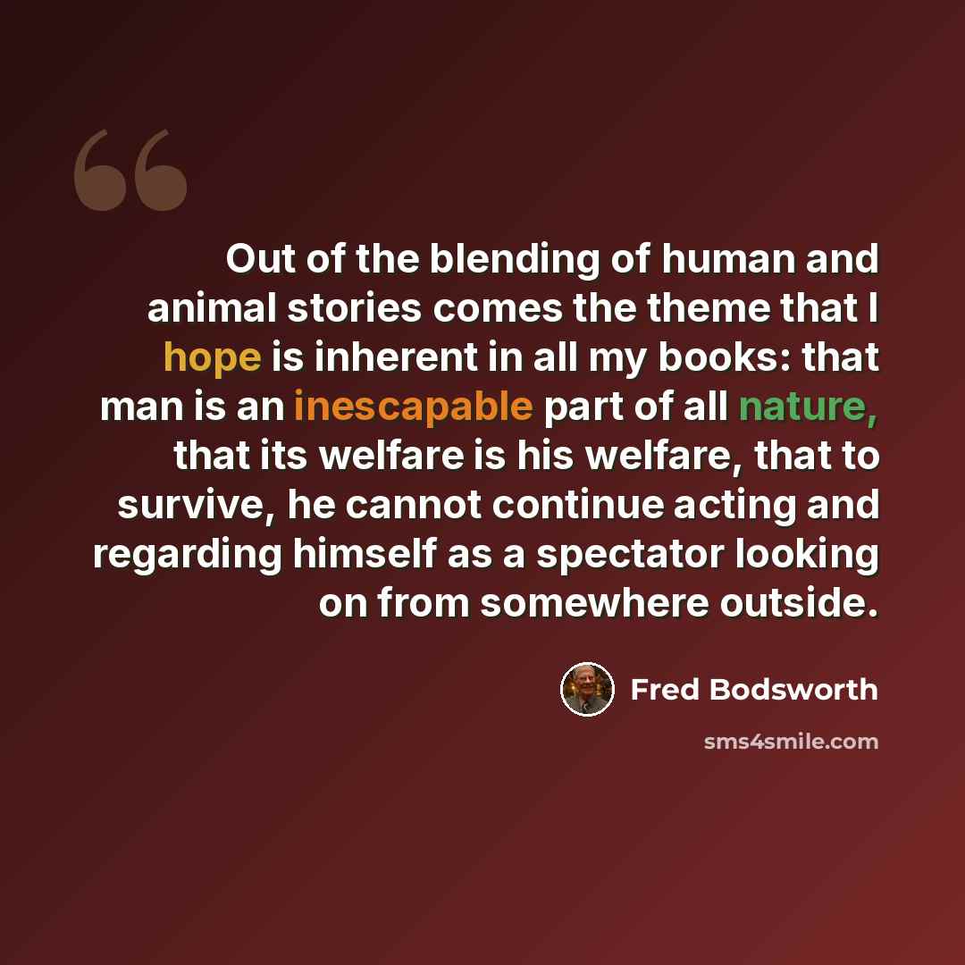 “Out of the blending of human and animal stories comes the theme that I hope is inherent in all my books: that man is an inescapable part of all nature, that its welfare is his welfare, that to survive, he cannot continue acting and regarding himself as a spectator looking on from somewhere outside.” quote by Fred Bodsworth