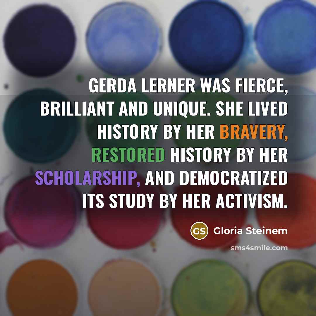 “Gerda Lerner was fierce, brilliant and unique. She lived history by her bravery, restored history by her scholarship, and democratized its study by her activism.” quote by Gloria Steinem