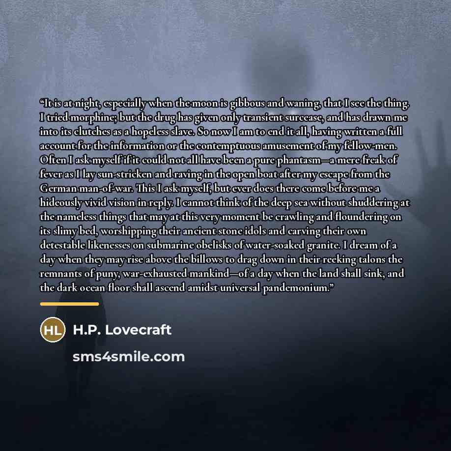 “It is at night, especially when the moon is gibbous and waning, that I see the thing. I tried morphine; but the drug has given only transient surcease, and has drawn me into its clutches as a hopeless slave. So now I am to end it all, having written a full account for the information or the…” quote by H.P. Lovecraft