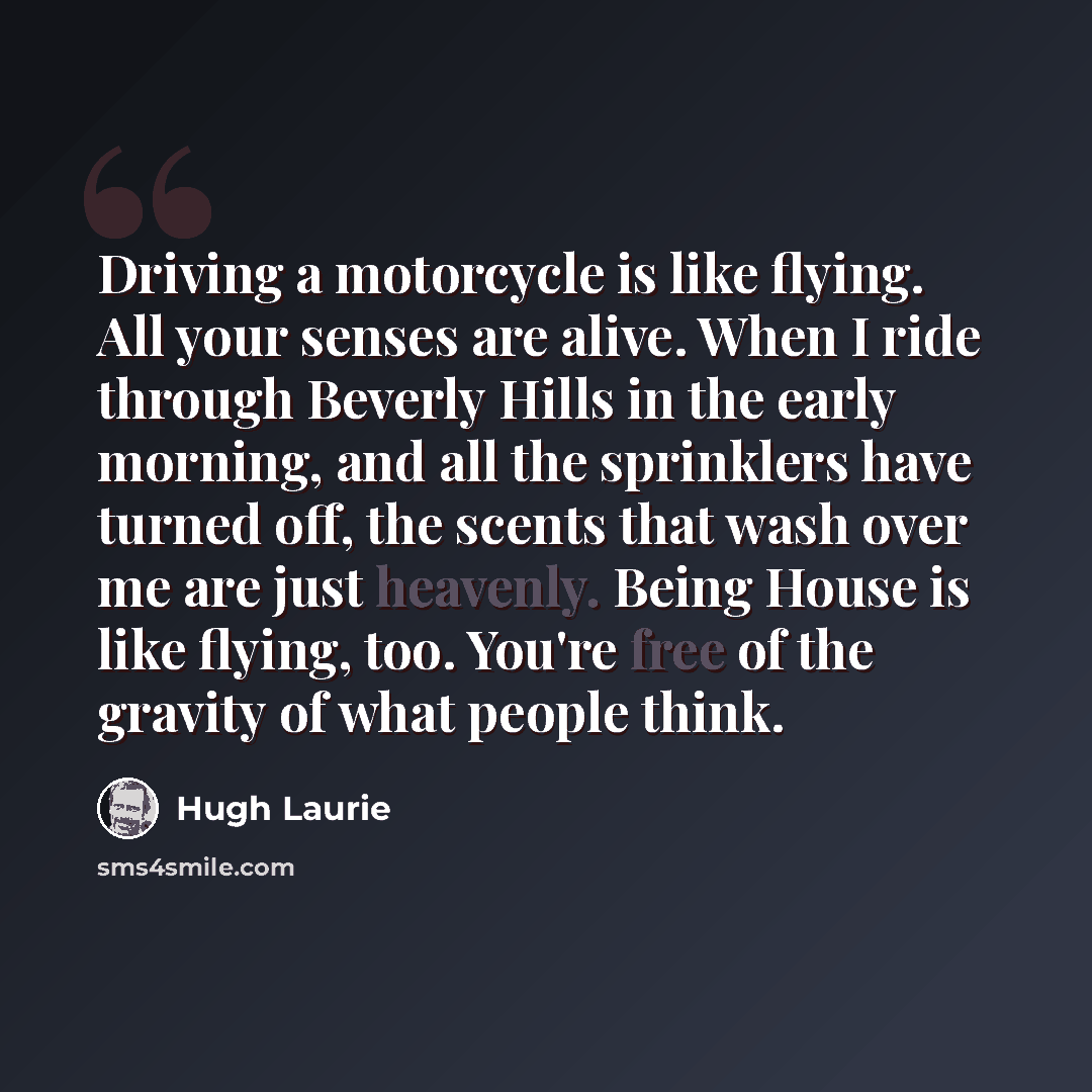 “Driving a motorcycle is like flying. All your senses are alive. When I ride through Beverly Hills in the early morning, and all the sprinklers have turned off, the scents that wash over me are just heavenly. Being House is like flying, too. You're free of the gravity of what people think.” quote by Hugh Laurie