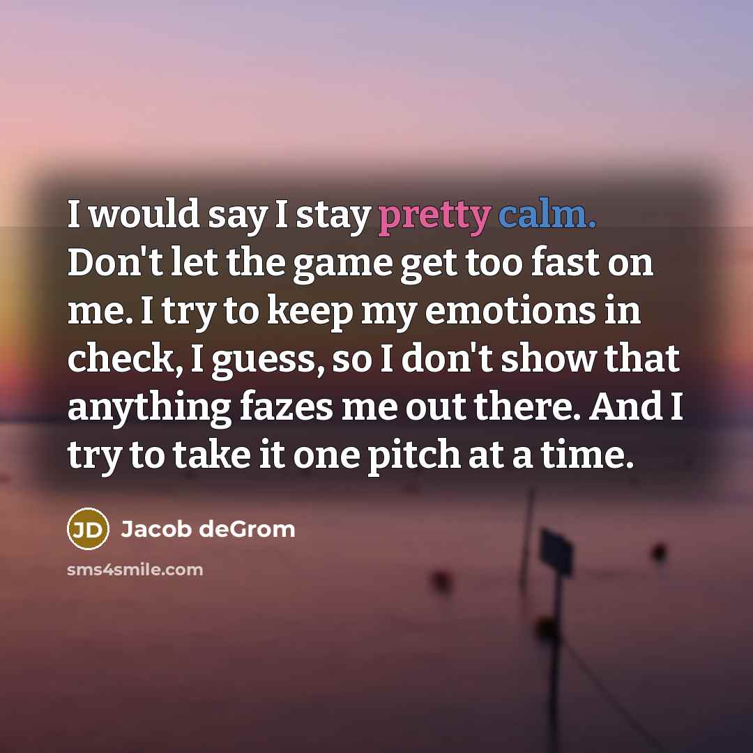 “I would say I stay pretty calm. Don't let the game get too fast on me. I try to keep my emotions in check, I guess, so I don't show that anything fazes me out there. And I try to take it one pitch at a time.” quote by Jacob deGrom