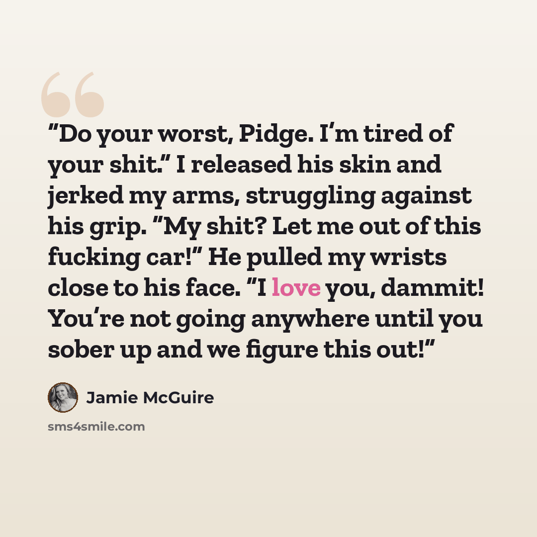 “Do your worst, Pidge. I’m tired of your shit.” I released his skin and jerked my arms, struggling against his grip. “My shit? Let me out of this fucking car!” He pulled my wrists close to his face. “I love you, dammit! You’re not going anywhere until you sober up and we figure this out!” quote by Jamie McGuire