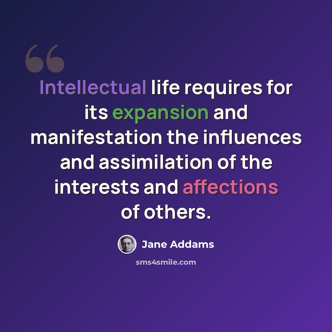 “Intellectual life requires for its expansion and manifestation the influences and assimilation of the interests and affections of others.” quote by Jane Addams