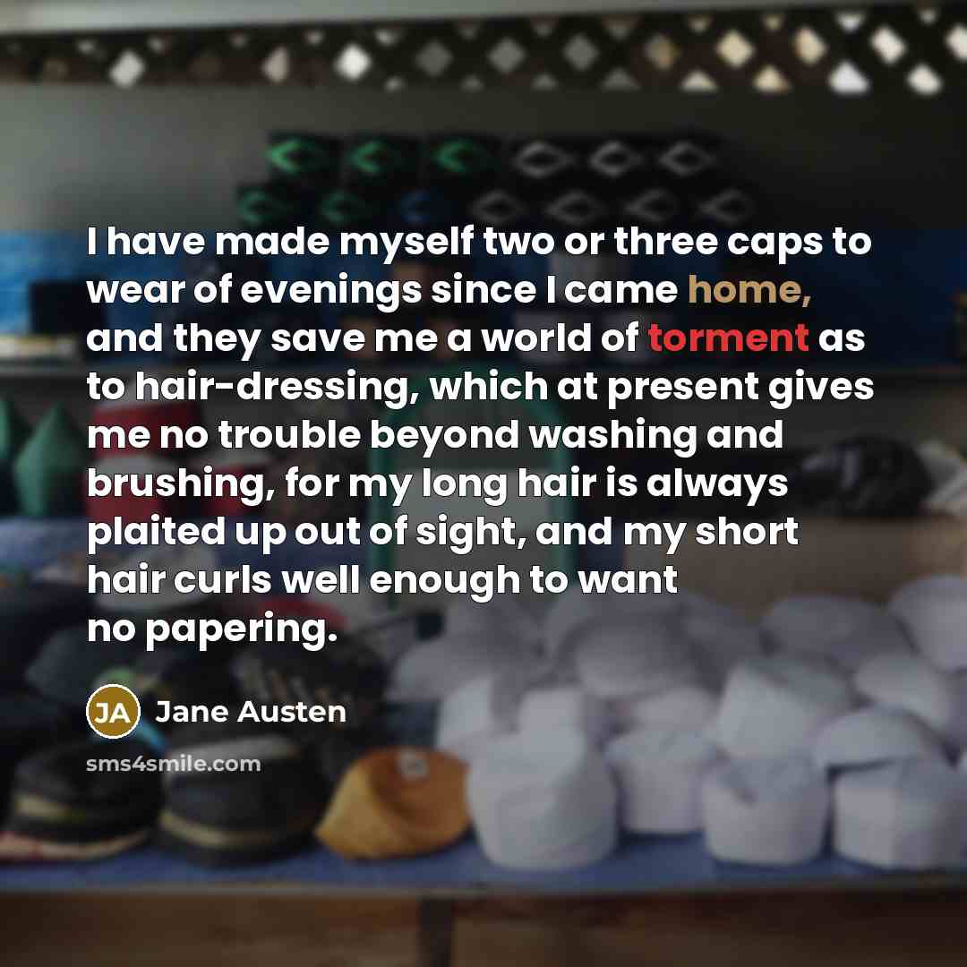 “I have made myself two or three caps to wear of evenings since I came home, and they save me a world of torment as to hair-dressing, which at present gives me no trouble beyond washing and brushing, for my long hair is always plaited up out of sight, and my short hair curls well enough to want no…” quote by Jane Austen