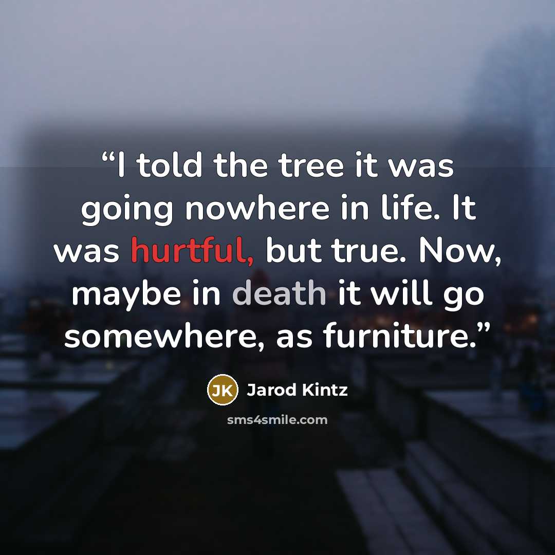 “I told the tree it was going nowhere in life. It was hurtful, but true. Now, maybe in death it will go somewhere, as furniture.” quote by Jarod Kintz