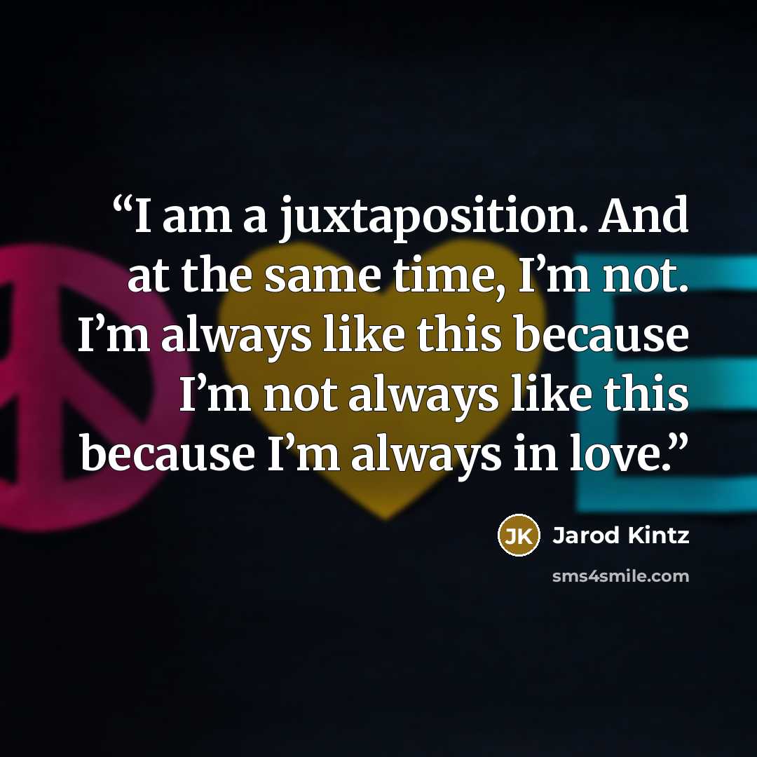 “I am a juxtaposition. And at the same time, I’m not. I’m always like this because I’m not always like this because I’m always in love.” quote by Jarod Kintz