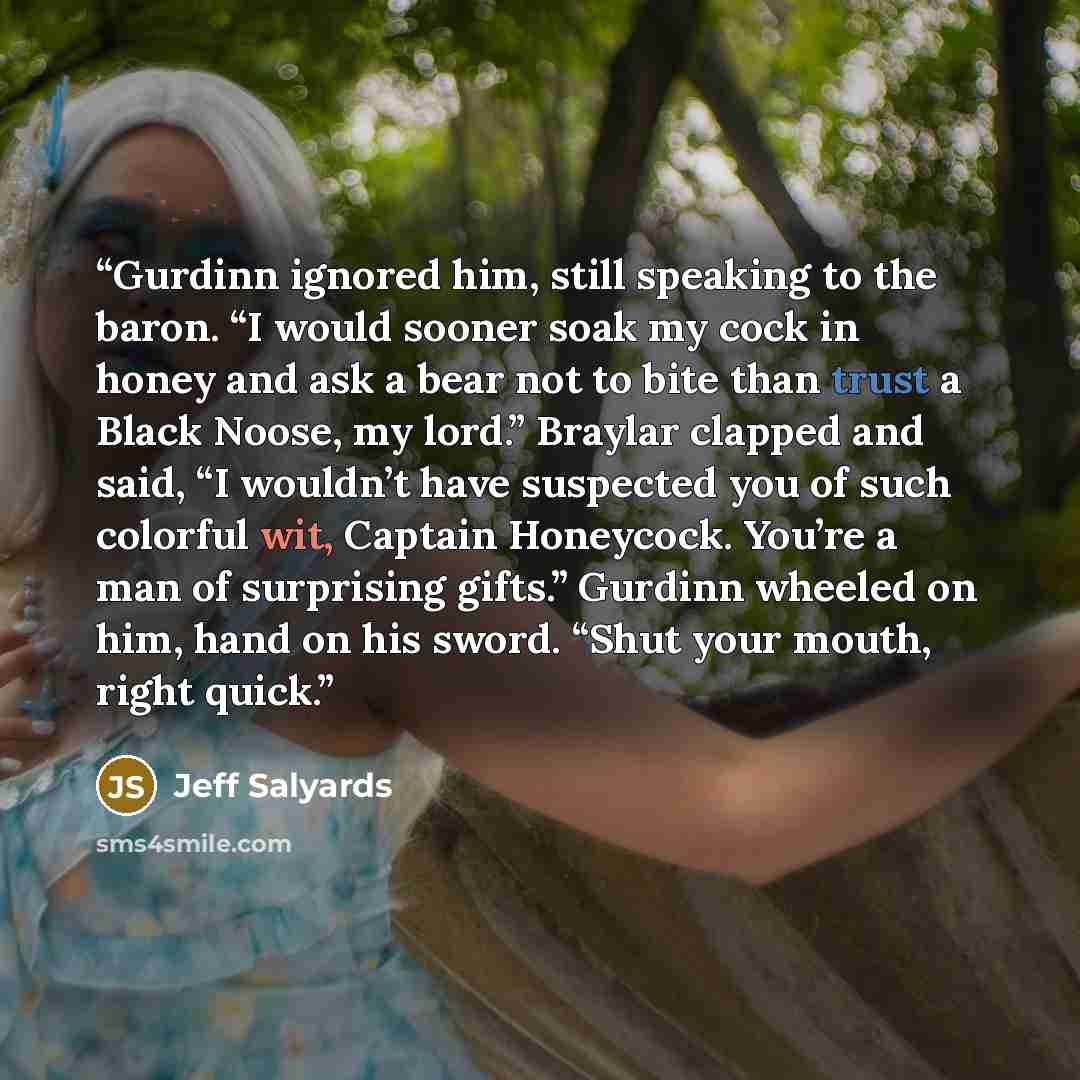 “Gurdinn ignored him, still speaking to the baron. “I would sooner soak my cock in honey and ask a bear not to bite than trust a Black Noose, my lord.” Braylar clapped and said, “I wouldn’t have suspected you of such colorful wit, Captain Honeycock. You’re a man of surprising gifts.” Gurdinn…” quote by Jeff Salyards