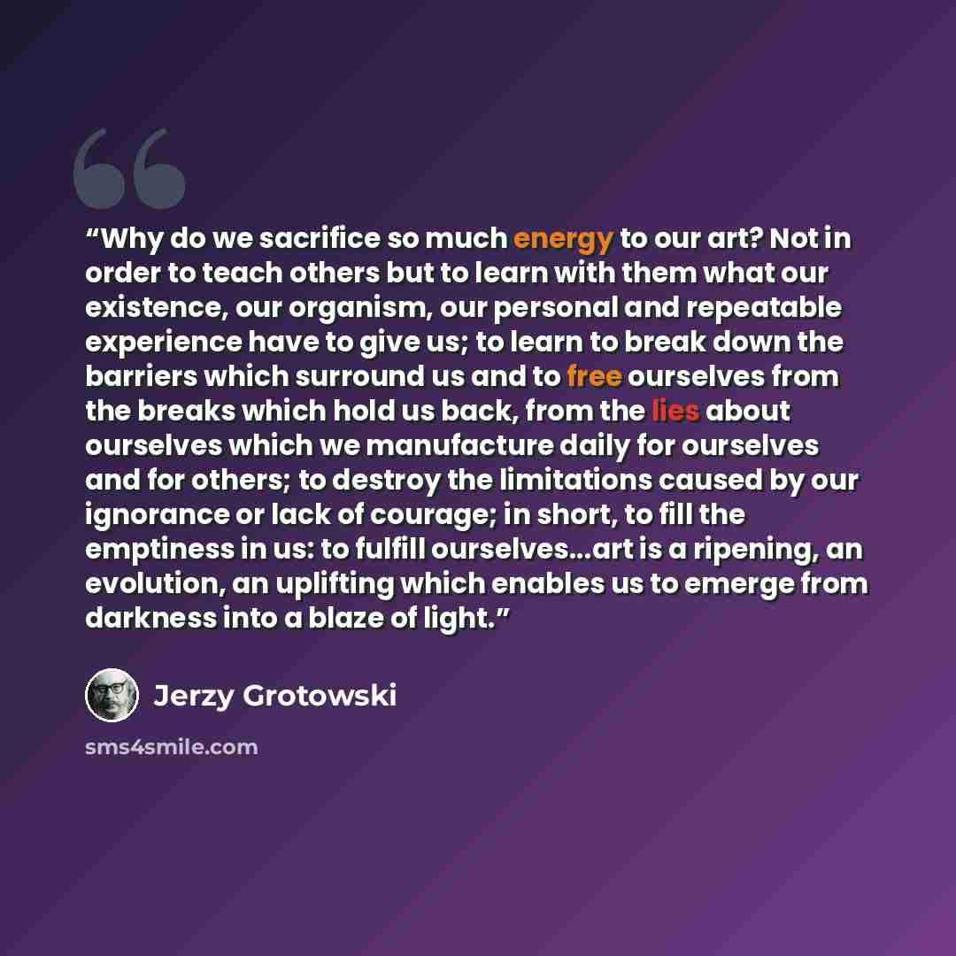 “Why do we sacrifice so much energy to our art? Not in order to teach others but to learn with them what our existence, our organism, our personal and repeatable experience have to give us; to learn to break down the barriers which surround us and to free ourselves from the breaks which hold us…” quote by Jerzy Grotowski