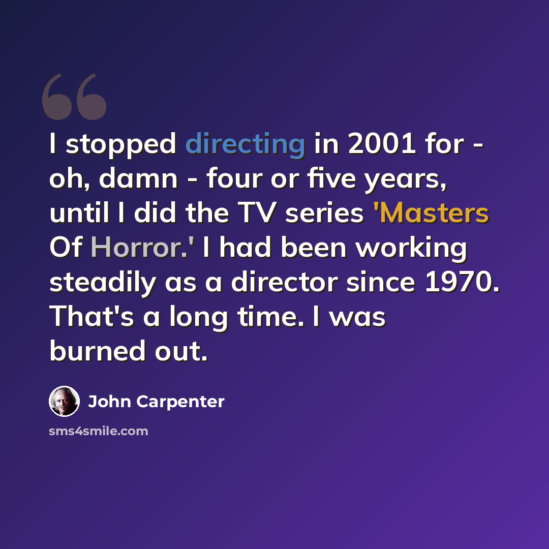 “I stopped directing in 2001 for - oh, damn - four or five years, until I did the TV series 'Masters Of Horror.' I had been working steadily as a director since 1970. That's a long time. I was burned out.” quote by John Carpenter