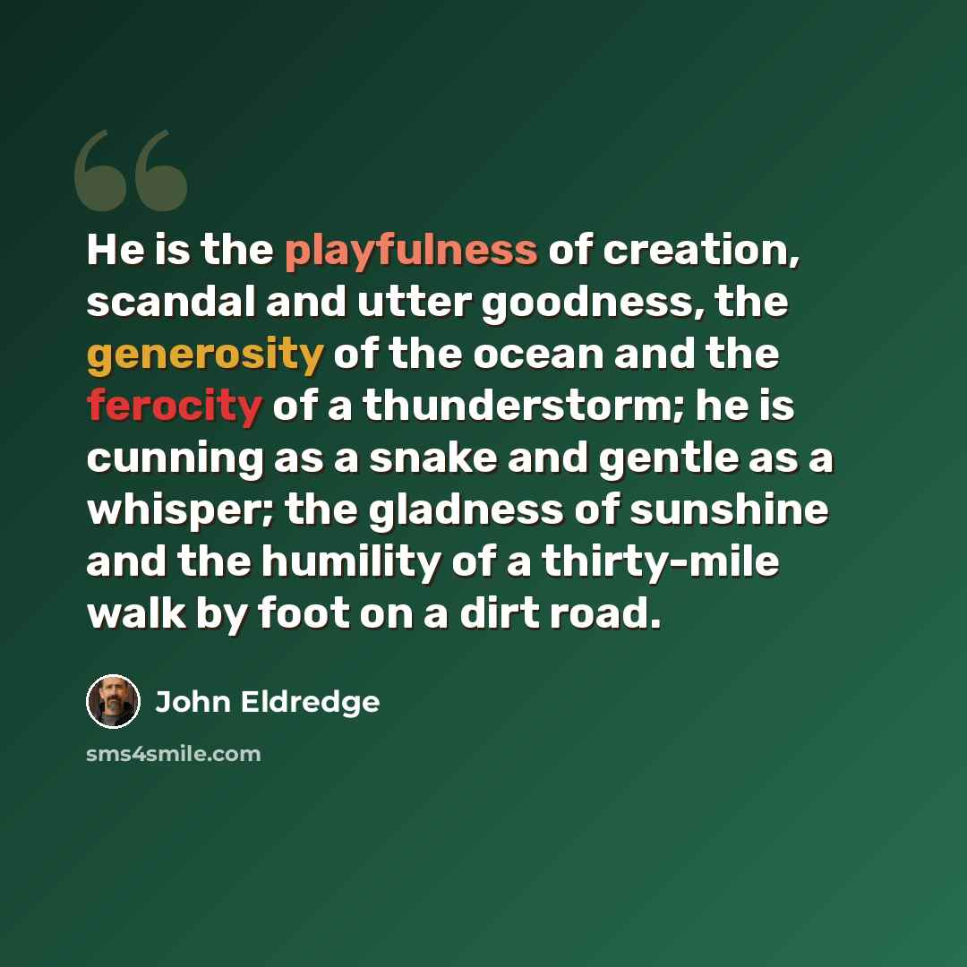 “He is the playfulness of creation, scandal and utter goodness, the generosity of the ocean and the ferocity of a thunderstorm; he is cunning as a snake and gentle as a whisper; the gladness of sunshine and the humility of a thirty-mile walk by foot on a dirt road.” quote by John Eldredge