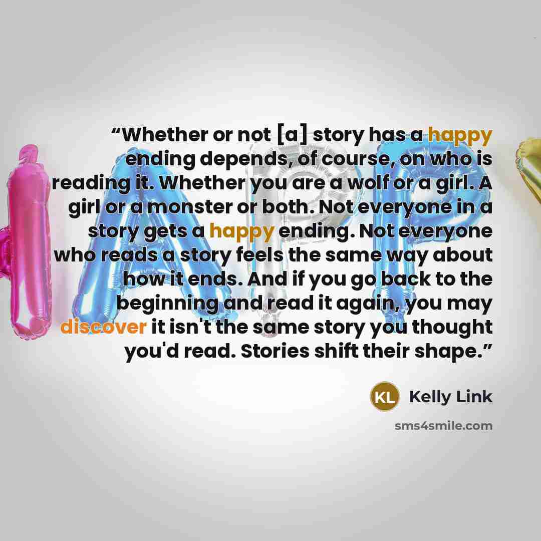 “Whether or not [a] story has a happy ending depends, of course, on who is reading it. Whether you are a wolf or a girl. A girl or a monster or both. Not everyone in a story gets a happy ending. Not everyone who reads a story feels the same way about how it ends. And if you go back to the beginning…” quote by Kelly Link