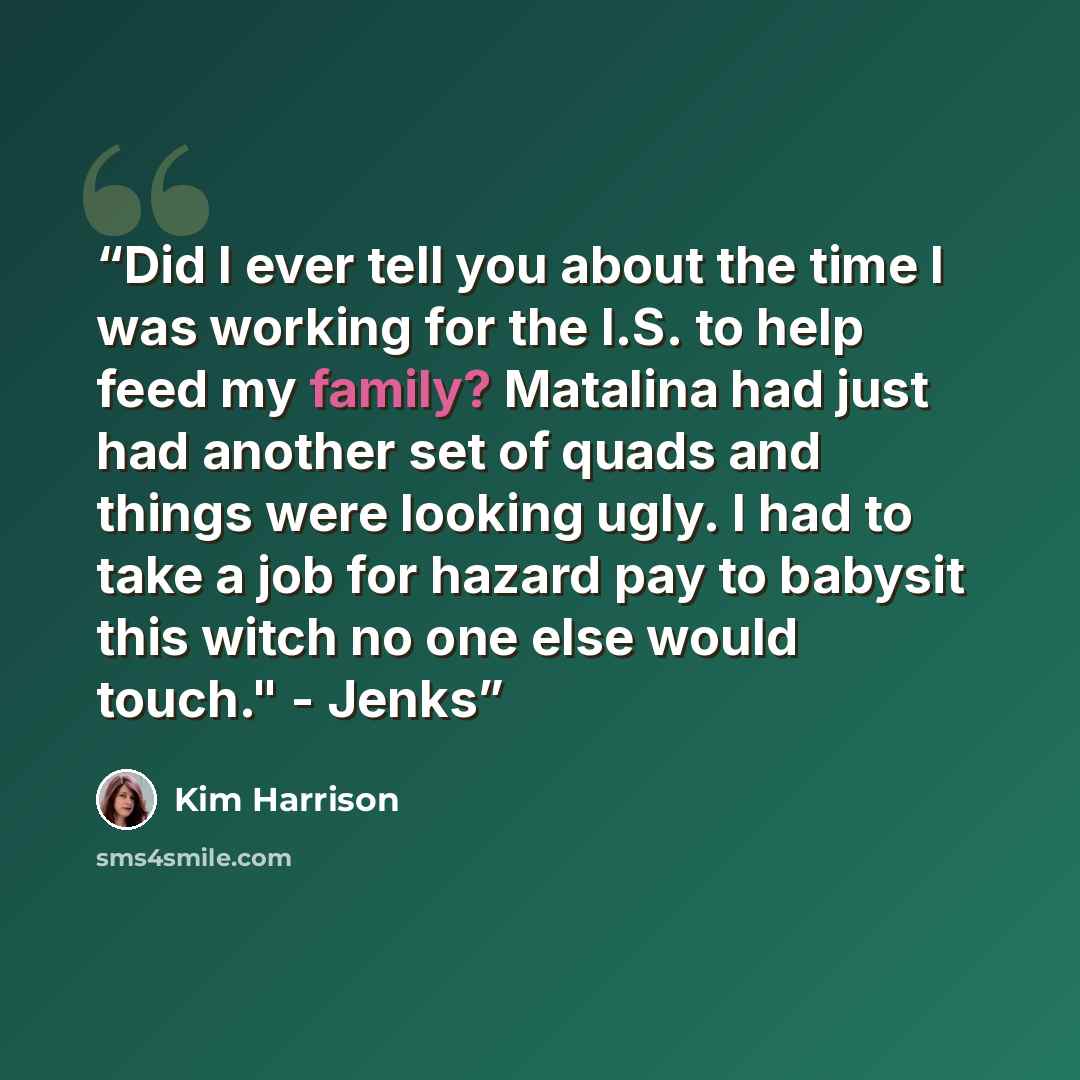“Did I ever tell you about the time I was working for the I.S. to help feed my family? Matalina had just had another set of quads and things were looking ugly. I had to take a job for hazard pay to babysit this witch no one else would touch." - Jenks” quote by Kim Harrison