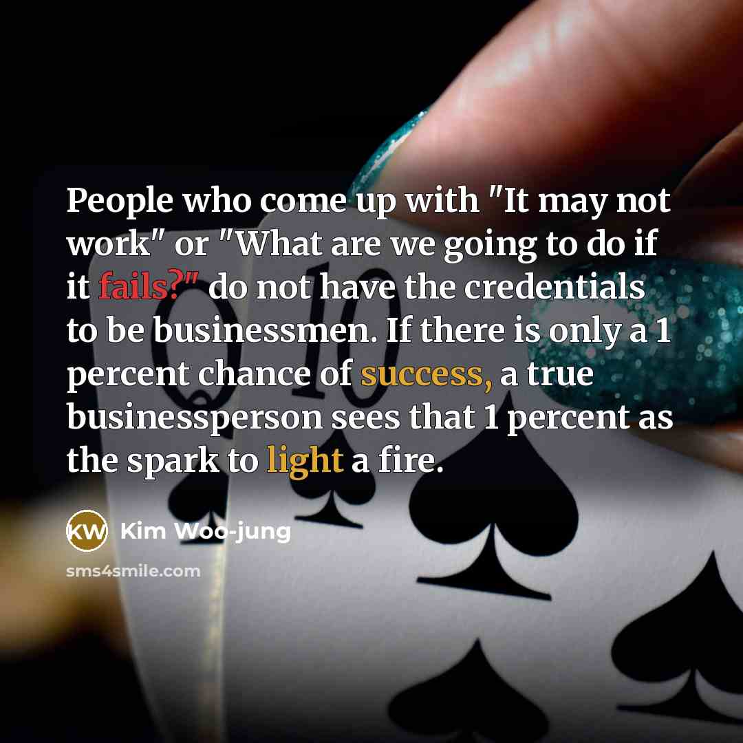“People who come up with "It may not work" or "What are we going to do if it fails?" do not have the credentials to be businessmen. If there is only a 1 percent chance of success, a true businessperson sees that 1 percent as the spark to light a fire.” quote by Kim Woo-jung
