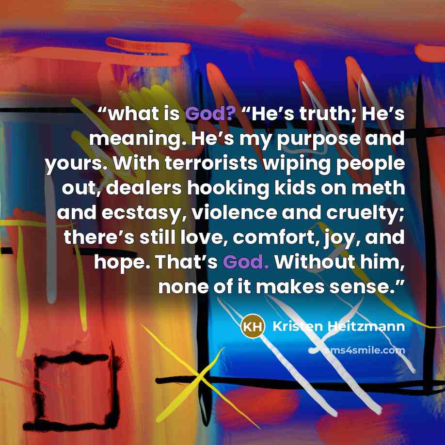 “what is God? “He’s truth; He’s meaning. He’s my purpose and yours. With terrorists wiping people out, dealers hooking kids on meth and ecstasy, violence and cruelty; there’s still love, comfort, joy, and hope. That’s God. Without him, none of it makes sense.” quote by Kristen Heitzmann