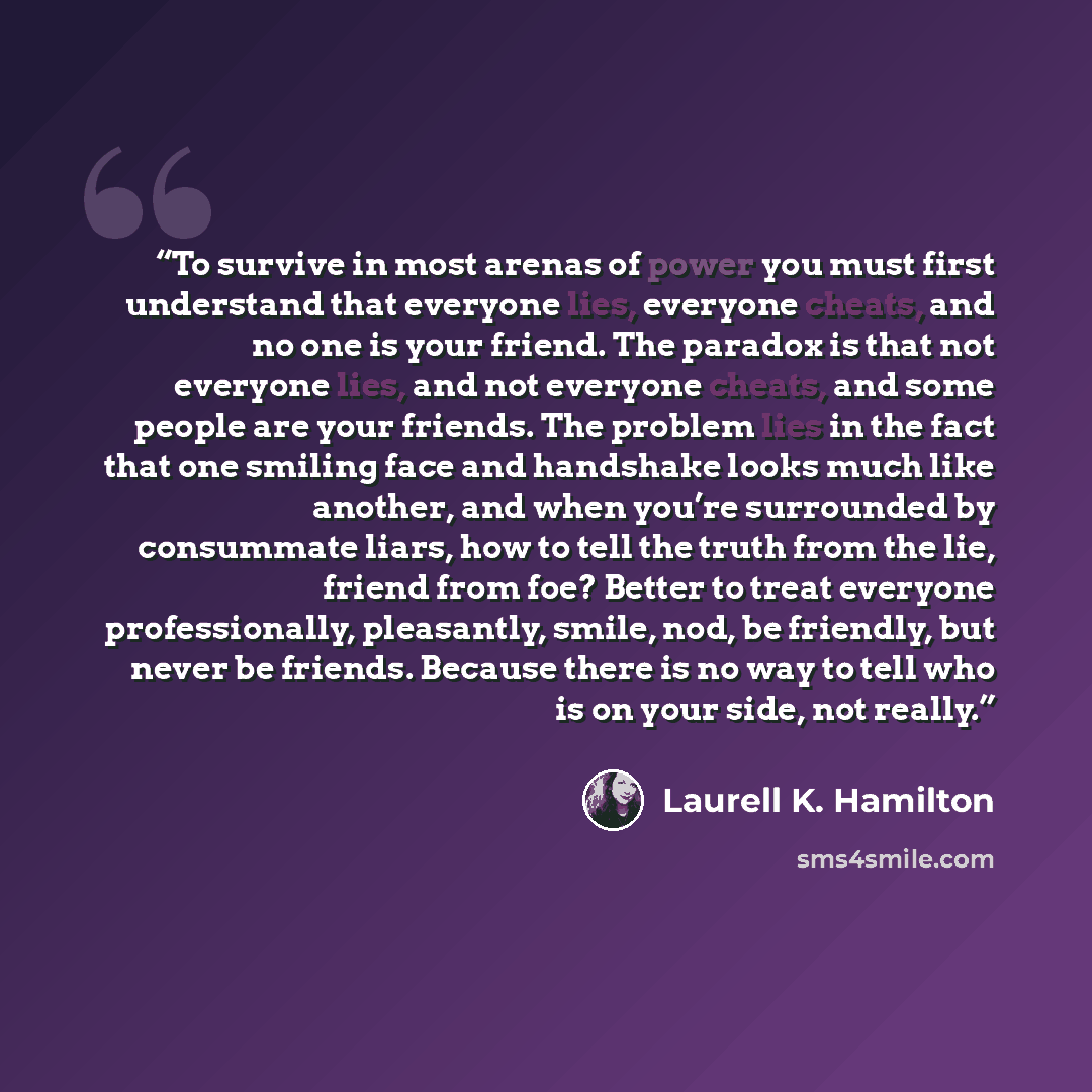“To survive in most arenas of power you must first understand that everyone lies, everyone cheats, and no one is your friend. The paradox is that not everyone lies, and not everyone cheats, and some people are your friends. The problem lies in the fact that one smiling face and handshake looks much…” quote by Laurell K. Hamilton