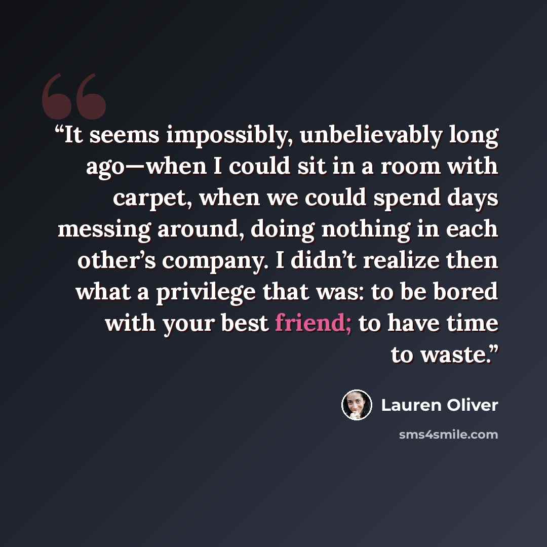 “It seems impossibly, unbelievably long ago—when I could sit in a room with carpet, when we could spend days messing around, doing nothing in each other’s company. I didn’t realize then what a privilege that was: to be bored with your best friend; to have time to waste.” quote by Lauren Oliver
