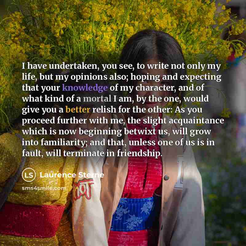 “I have undertaken, you see, to write not only my life, but my opinions also; hoping and expecting that your knowledge of my character, and of what kind of a mortal I am, by the one, would give you a better relish for the other: As you proceed further with me, the slight acquaintance which is now…” quote by Laurence Sterne