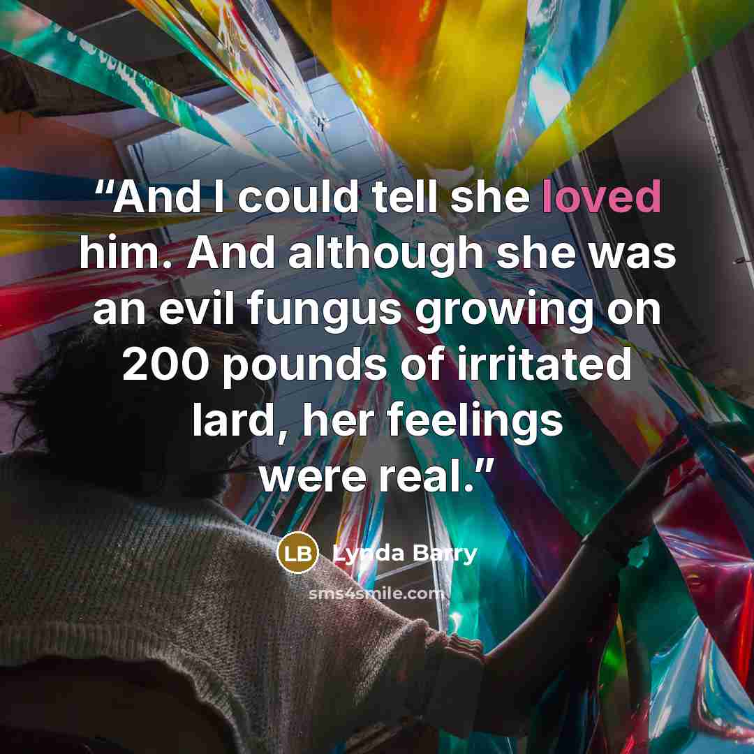 “And I could tell she loved him. And although she was an evil fungus growing on 200 pounds of irritated lard, her feelings were real.” quote by Lynda Barry