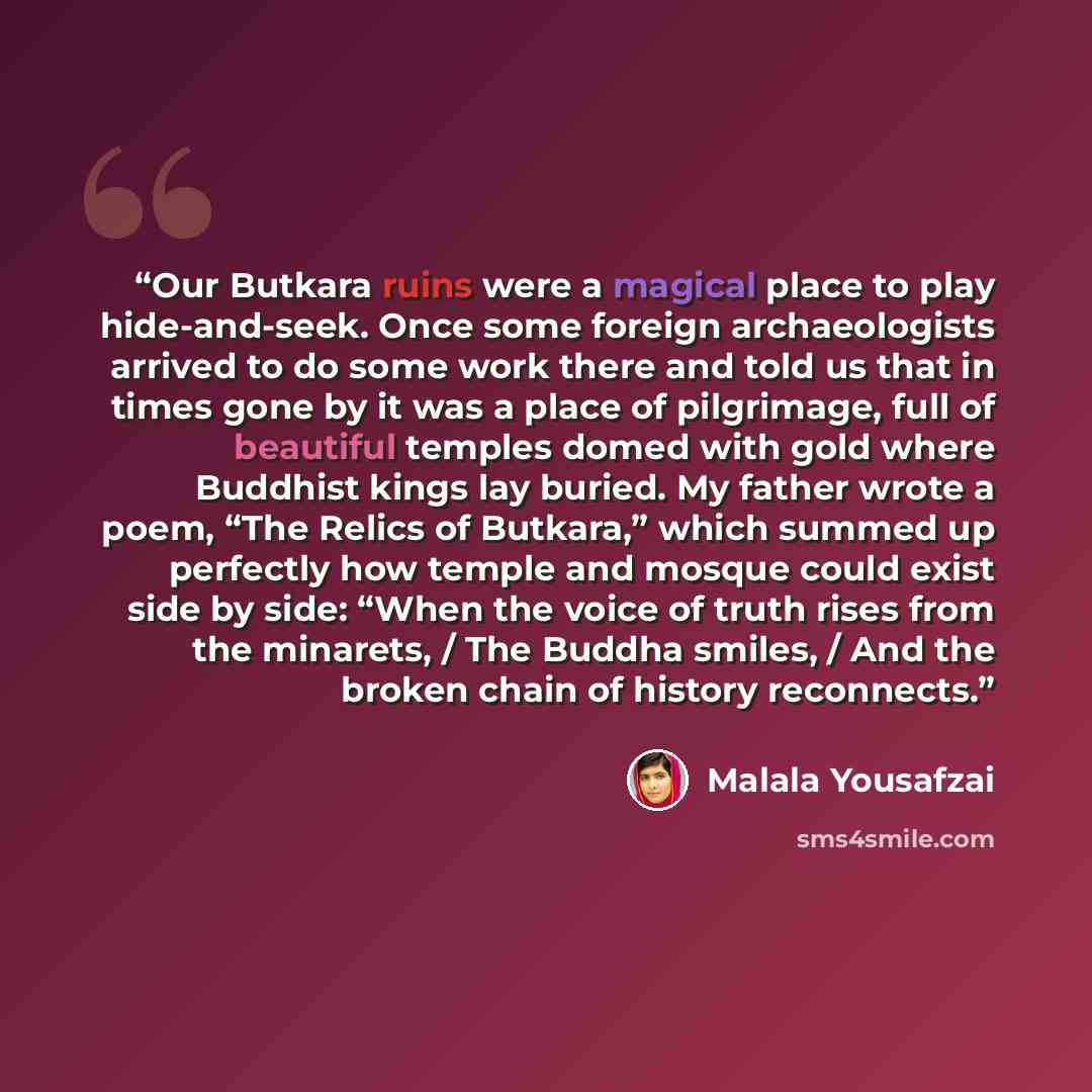 “Our Butkara ruins were a magical place to play hide-and-seek. Once some foreign archaeologists arrived to do some work there and told us that in times gone by it was a place of pilgrimage, full of beautiful temples domed with gold where Buddhist kings lay buried. My father wrote a poem, “The…” quote by Malala Yousafzai