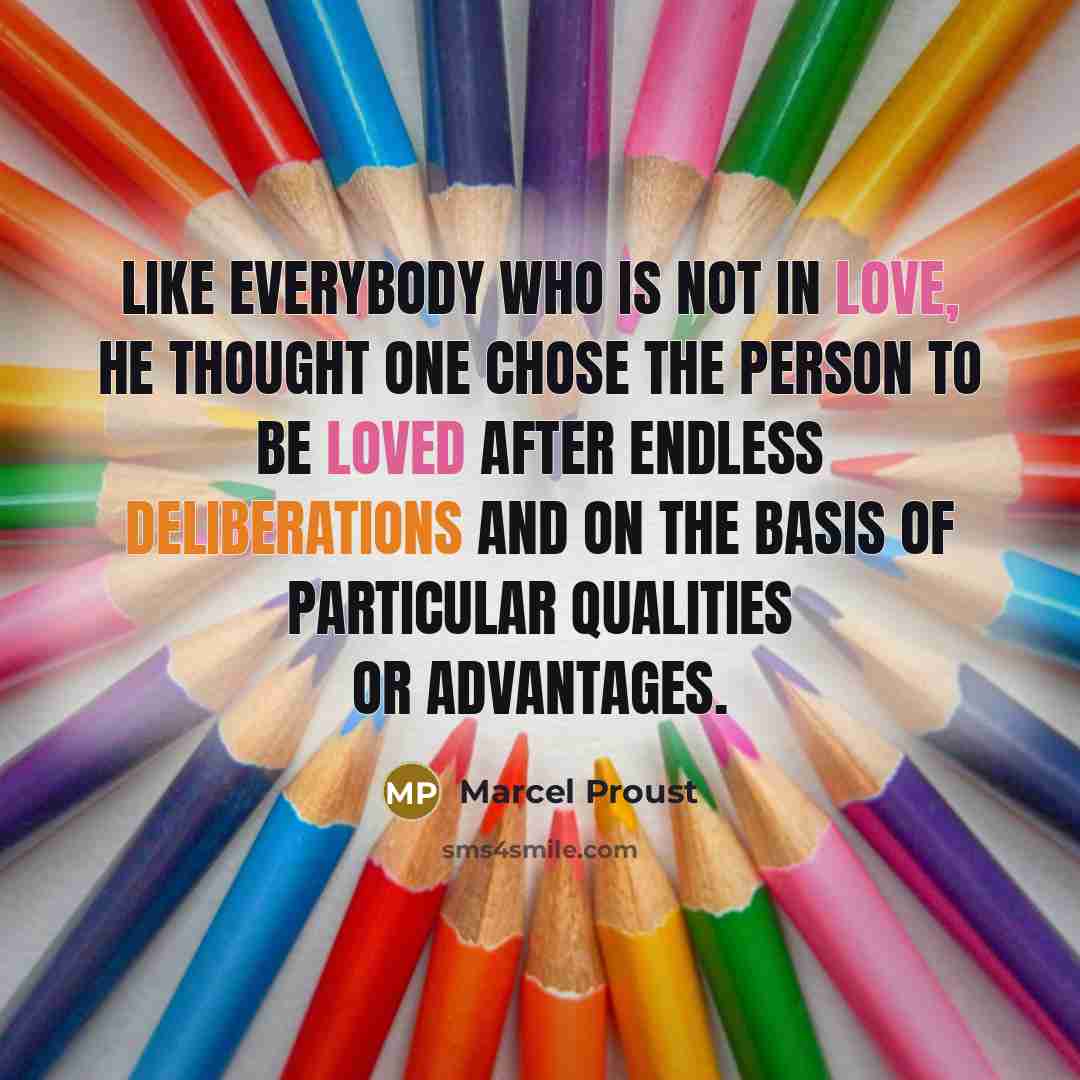 “Like everybody who is not in love, he thought one chose the person to be loved after endless deliberations and on the basis of particular qualities or advantages.” quote by Marcel Proust