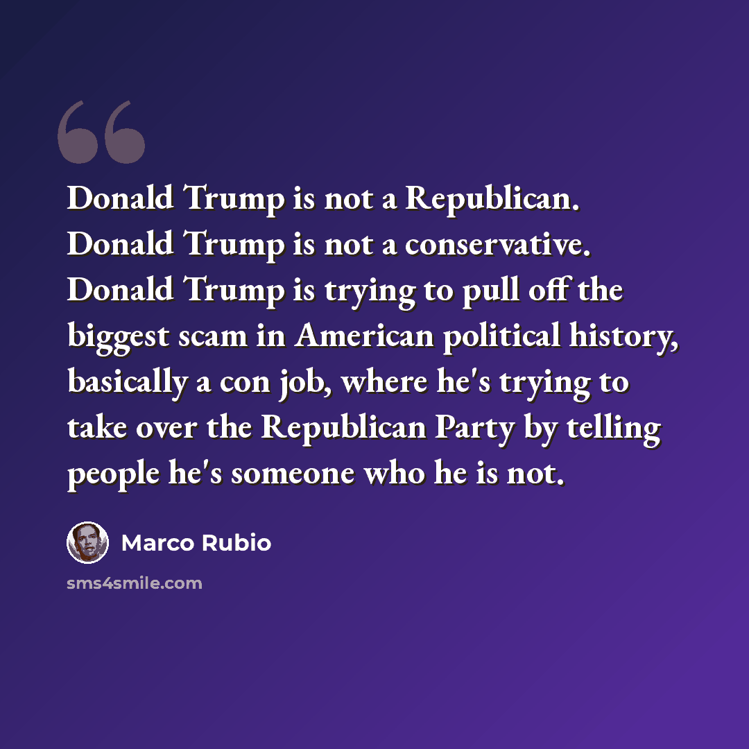 “Donald Trump is not a Republican. Donald Trump is not a conservative. Donald Trump is trying to pull off the biggest scam in American political history, basically a con job, where he's trying to take over the Republican Party by telling people he's someone who he is not.” quote by Marco Rubio