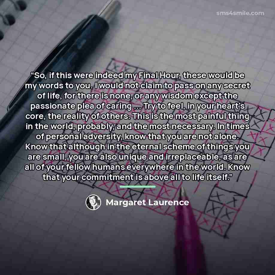 “So, if this were indeed my Final Hour, these would be my words to you. I would not claim to pass on any secret of life, for there is none, or any wisdom except the passionate plea of caring ... Try to feel, in your heart's core, the reality of others. This is the most painful thing in the world…” quote by Margaret Laurence