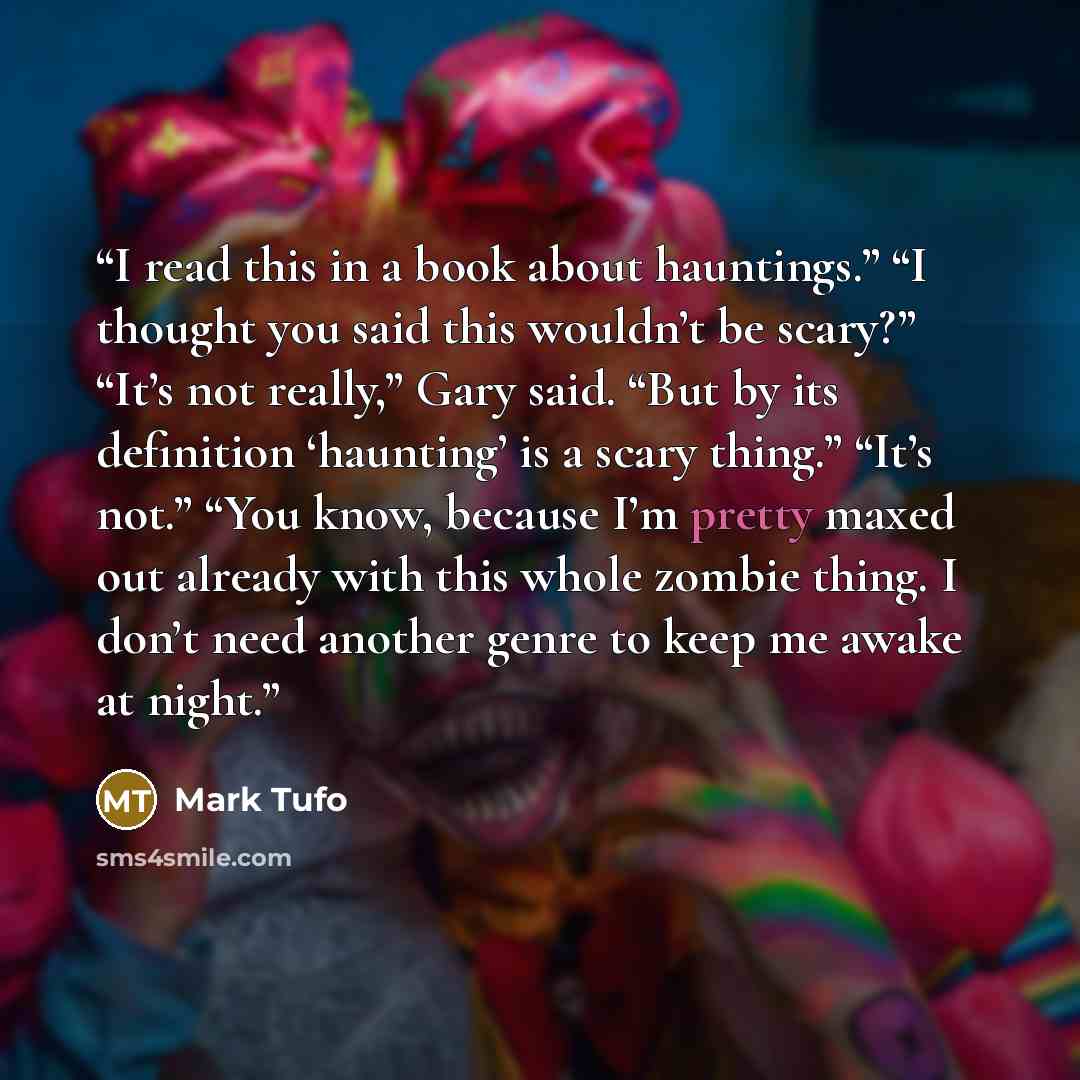 “I read this in a book about hauntings.” “I thought you said this wouldn’t be scary?” “It’s not really,” Gary said. “But by its definition ‘haunting’ is a scary thing.” “It’s not.” “You know, because I’m pretty maxed out already with this whole zombie thing. I don’t need another genre to keep me…” quote by Mark Tufo