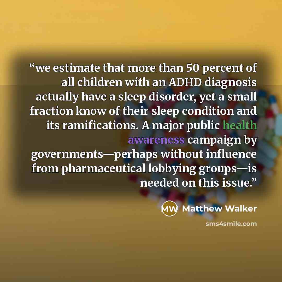 “we estimate that more than 50 percent of all children with an ADHD diagnosis actually have a sleep disorder, yet a small fraction know of their sleep condition and its ramifications. A major public health awareness campaign by governments—perhaps without influence from pharmaceutical lobbying…” quote by Matthew Walker