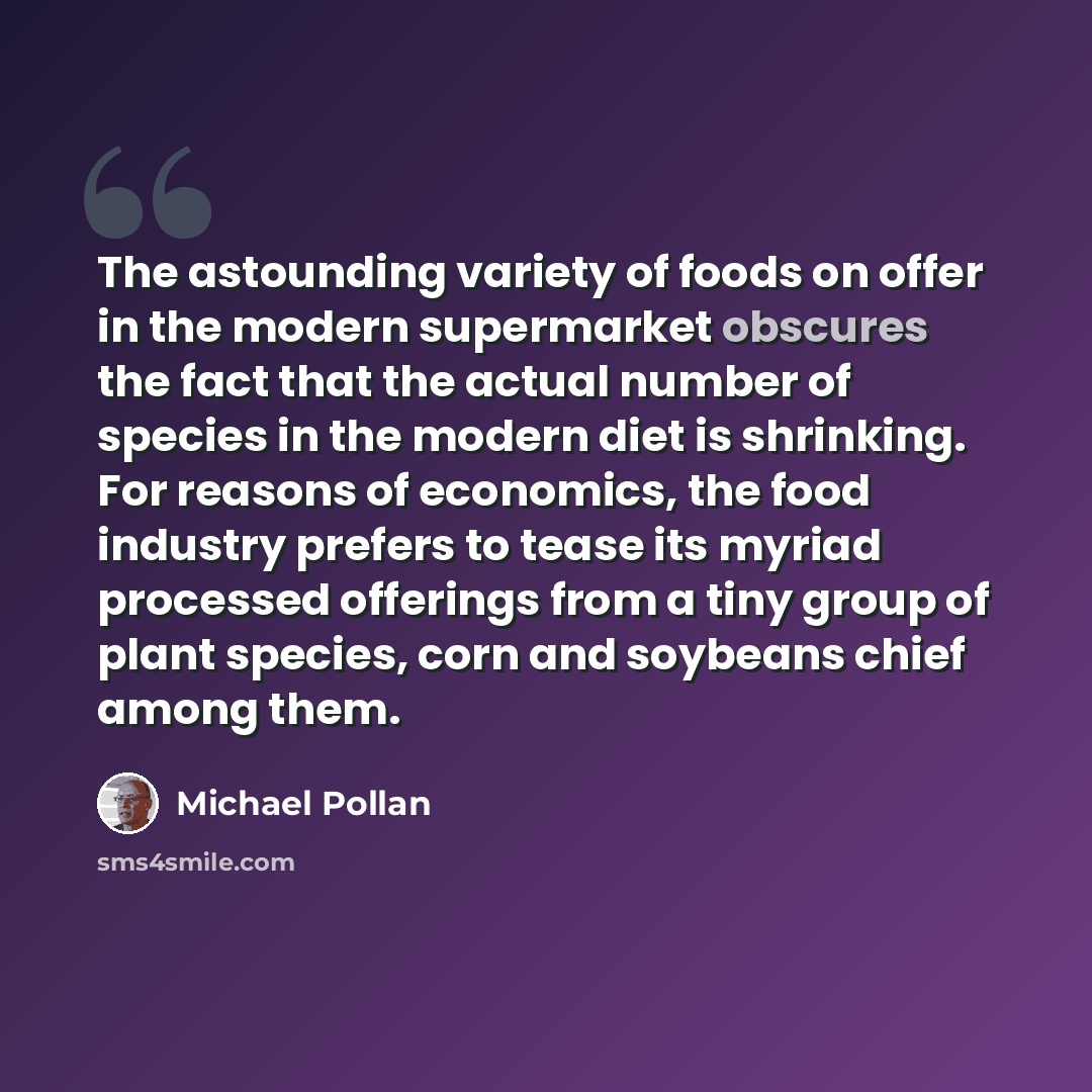 “The astounding variety of foods on offer in the modern supermarket obscures the fact that the actual number of species in the modern diet is shrinking. For reasons of economics, the food industry prefers to tease its myriad processed offerings from a tiny group of plant species, corn and soybeans…” quote by Michael Pollan