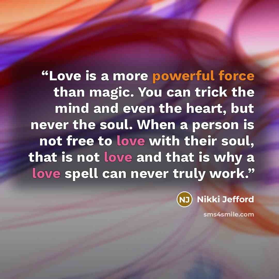 “Love is a more powerful force than magic. You can trick the mind and even the heart, but never the soul. When a person is not free to love with their soul, that is not love and that is why a love spell can never truly work.” quote by Nikki Jefford