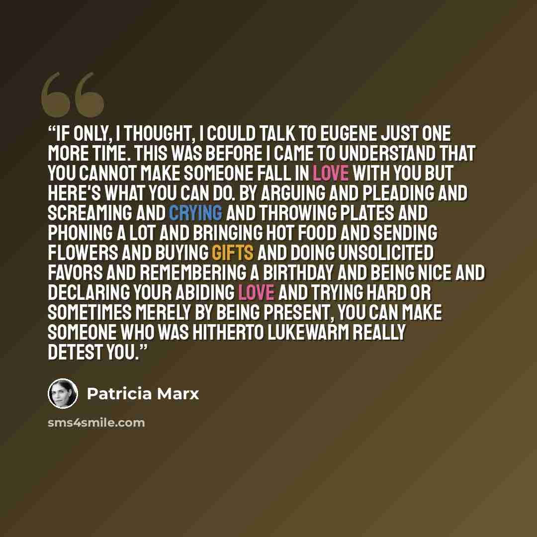 “If only, I thought, I could talk to Eugene just one more time. This was before I came to understand that you cannot make someone fall in love with you But here's what you can do. By arguing and pleading and screaming and crying and throwing plates and phoning a lot and bringing hot food and…” quote by Patricia Marx