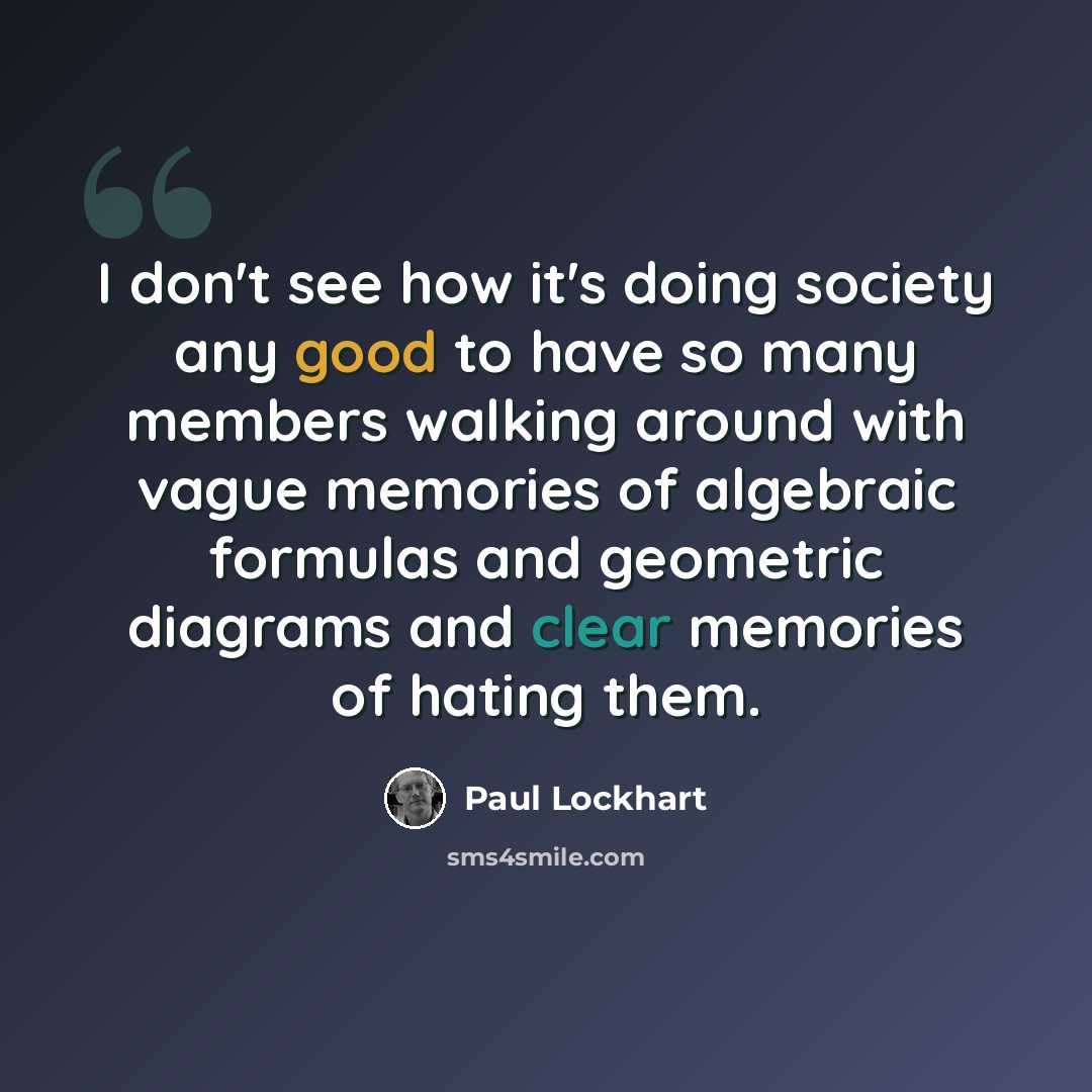 “I don't see how it's doing society any good to have so many members walking around with vague memories of algebraic formulas and geometric diagrams and clear memories of hating them.” quote by Paul Lockhart