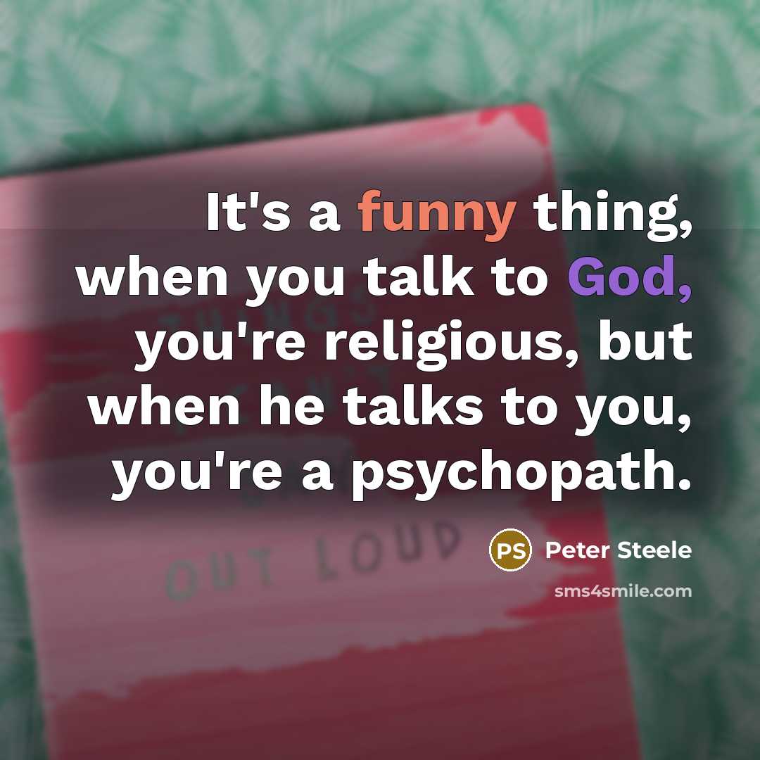 “It's a funny thing, when you talk to God, you're religious, but when he talks to you, you're a psychopath.” quote by Peter Steele
