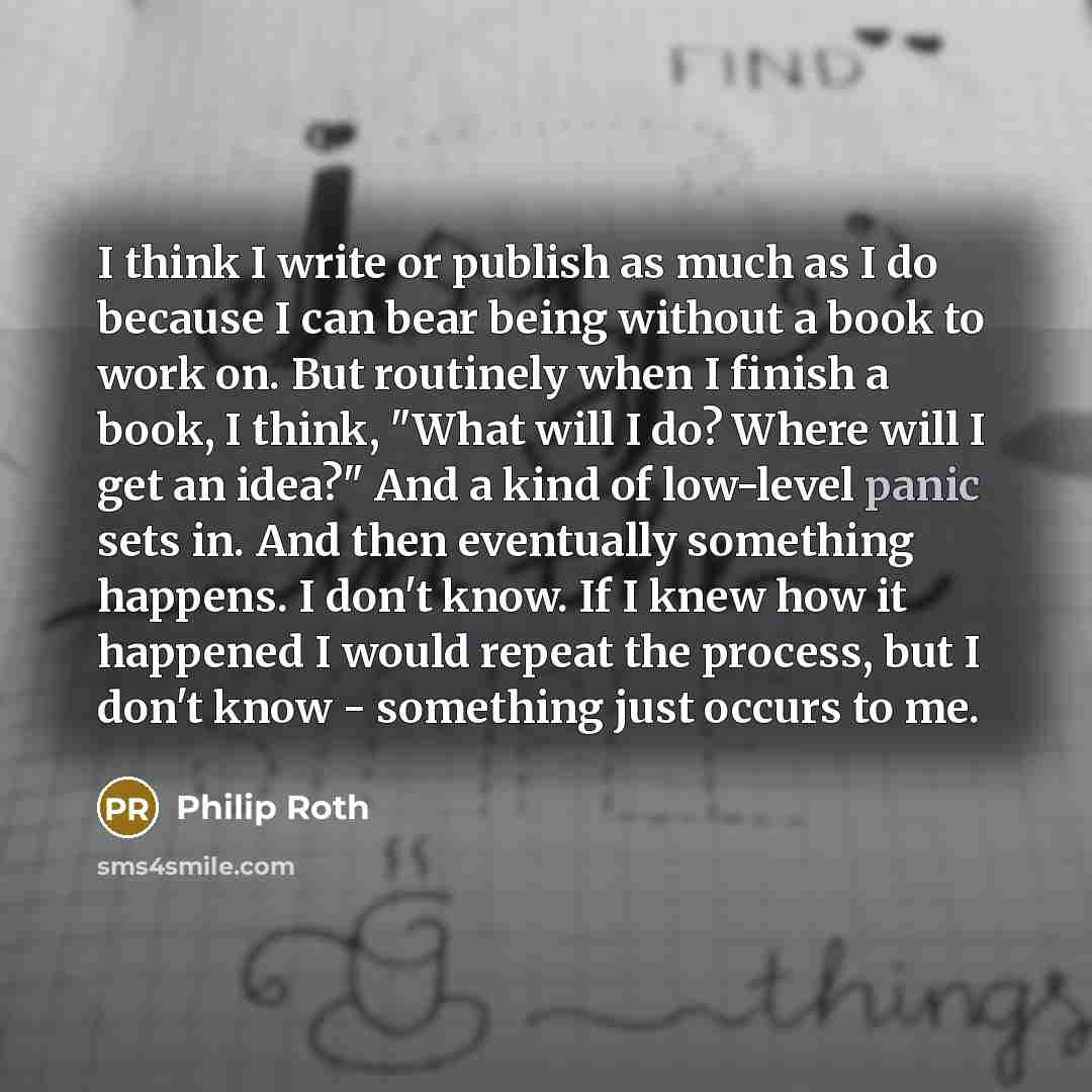 “I think I write or publish as much as I do because I can bear being without a book to work on. But routinely when I finish a book, I think, "What will I do? Where will I get an idea?" And a kind of low-level panic sets in. And then eventually something happens. I don't know. If I knew how it…” quote by Philip Roth