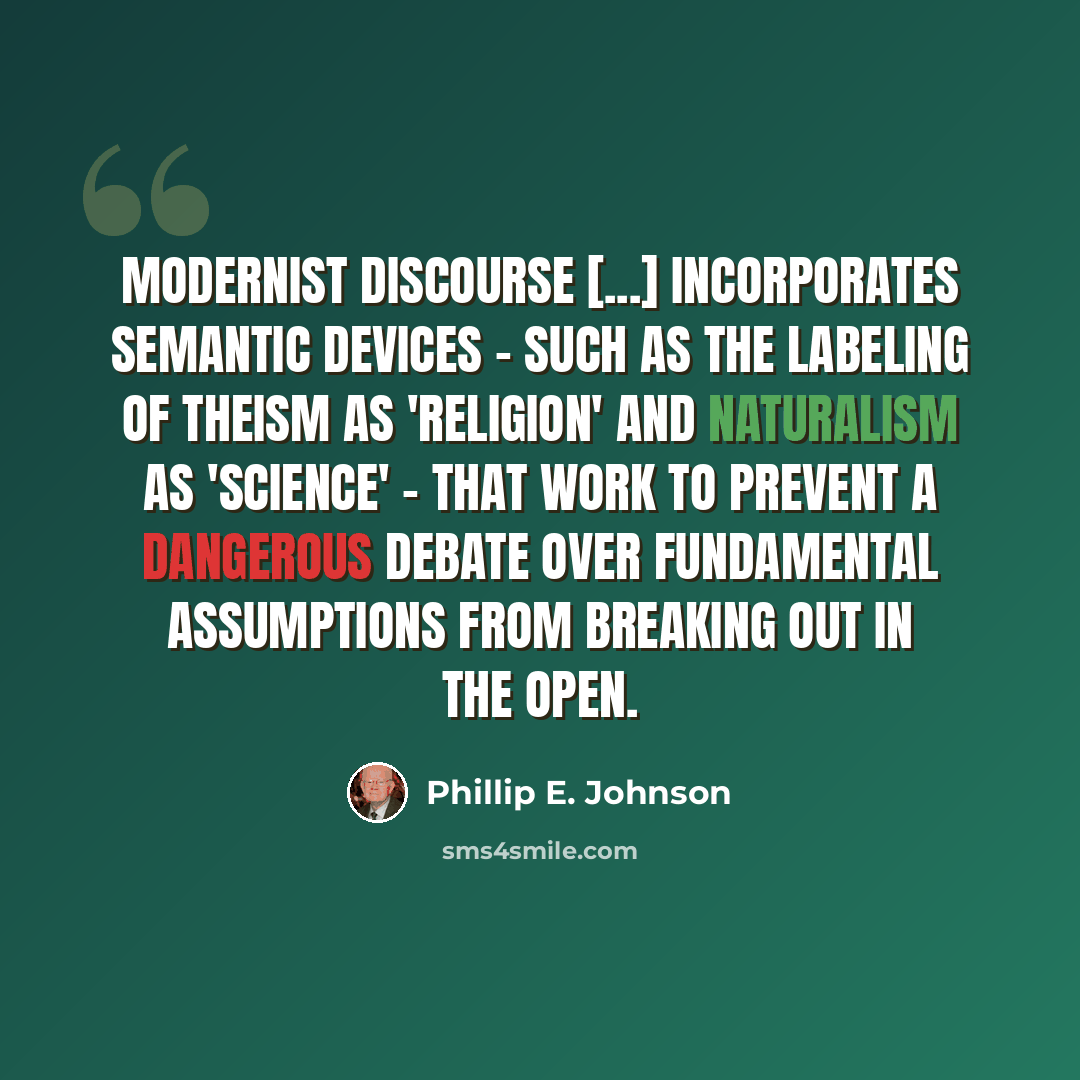 “Modernist discourse [...] incorporates semantic devices - such as the labeling of theism as 'religion' and naturalism as 'science' - that work to prevent a dangerous debate over fundamental assumptions from breaking out in the open.” quote by Phillip E. Johnson