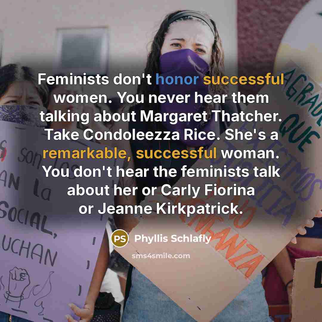 “Feminists don't honor successful women. You never hear them talking about Margaret Thatcher. Take Condoleezza Rice. She's a remarkable, successful woman. You don't hear the feminists talk about her or Carly Fiorina or Jeanne Kirkpatrick.” quote by Phyllis Schlafly