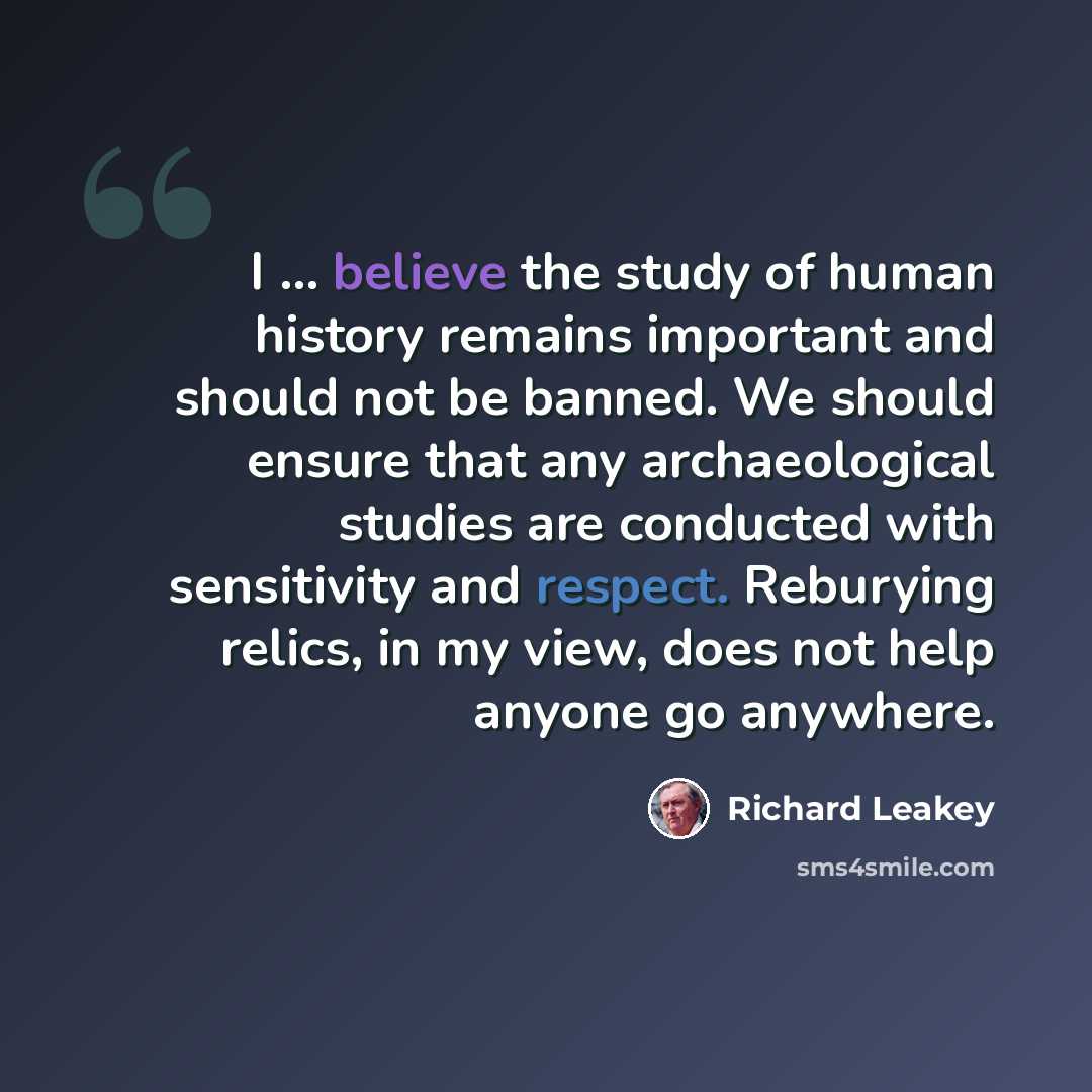 “I ... believe the study of human history remains important and should not be banned. We should ensure that any archaeological studies are conducted with sensitivity and respect. Reburying relics, in my view, does not help anyone go anywhere.” quote by Richard Leakey