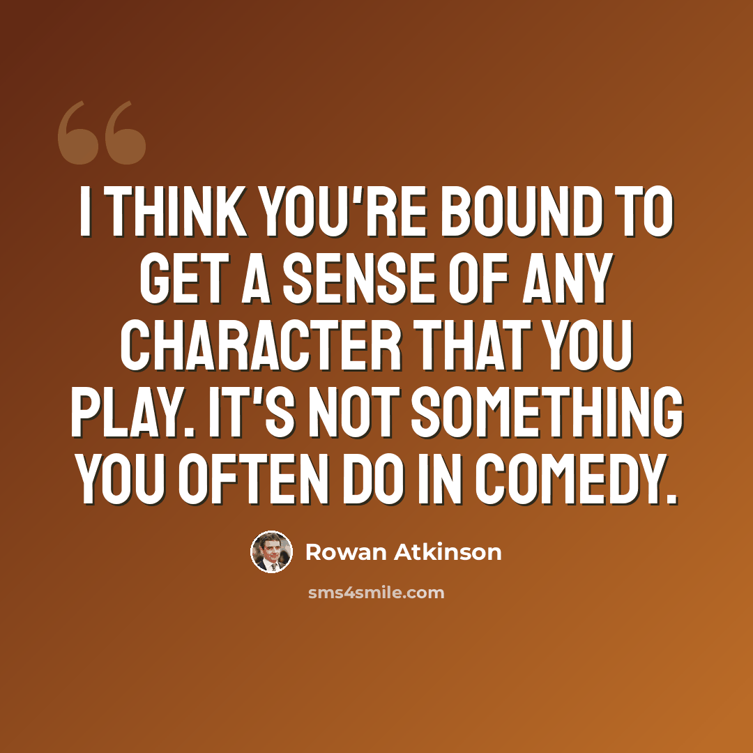 “I think you're bound to get a sense of any character that you play. It's not something you often do in comedy.” quote by Rowan Atkinson