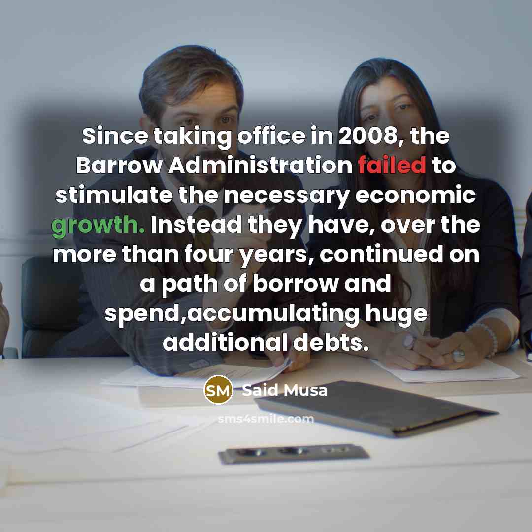 “Since taking office in 2008, the Barrow Administration failed to stimulate the necessary economic growth. Instead they have, over the more than four years, continued on a path of borrow and spend,accumulating huge additional debts.” quote by Said Musa