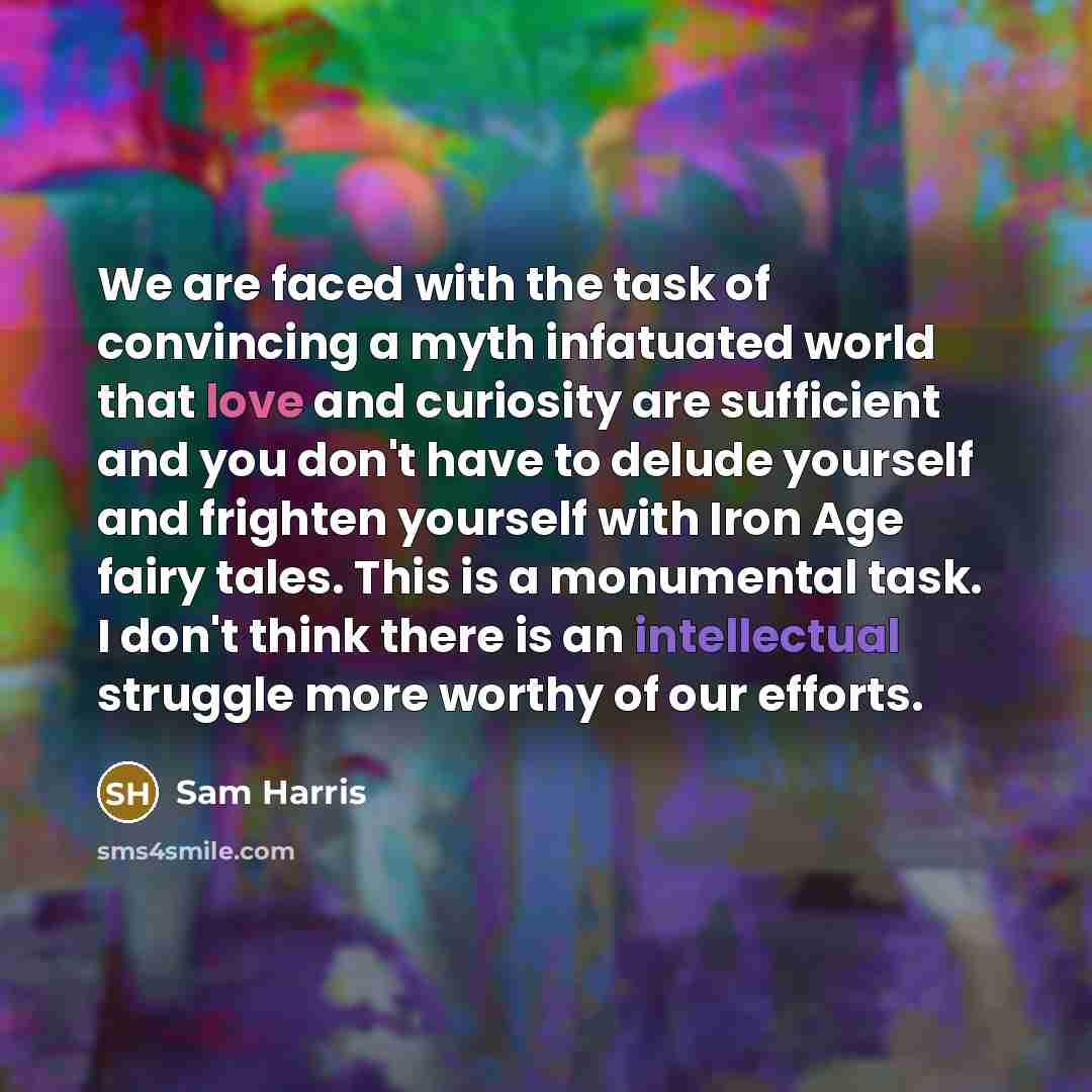 “We are faced with the task of convincing a myth infatuated world that love and curiosity are sufficient and you don't have to delude yourself and frighten yourself with Iron Age fairy tales. This is a monumental task. I don't think there is an intellectual struggle more worthy of our efforts.” quote by Sam Harris