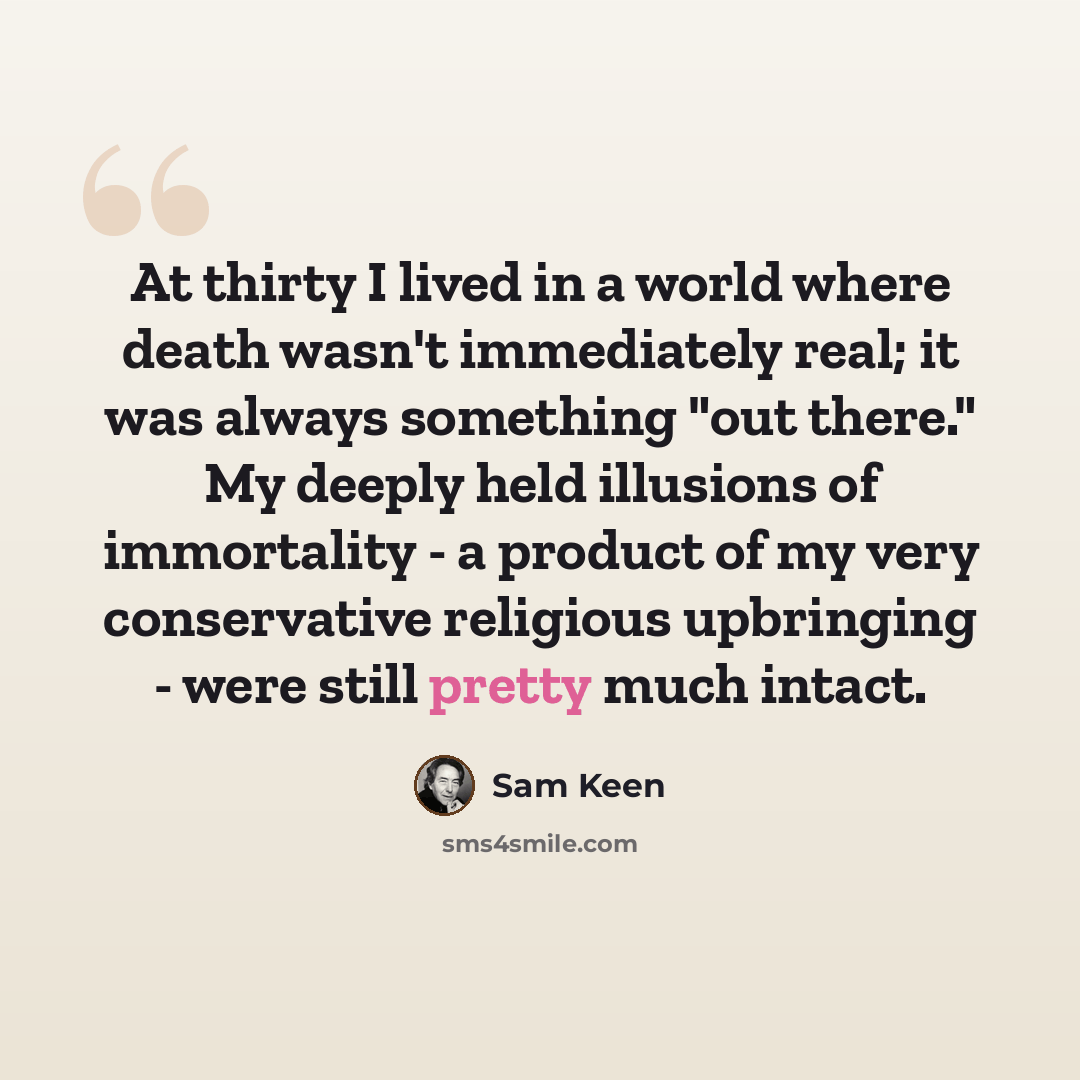 “At thirty I lived in a world where death wasn't immediately real; it was always something "out there." My deeply held illusions of immortality - a product of my very conservative religious upbringing - were still pretty much intact.” quote by Sam Keen