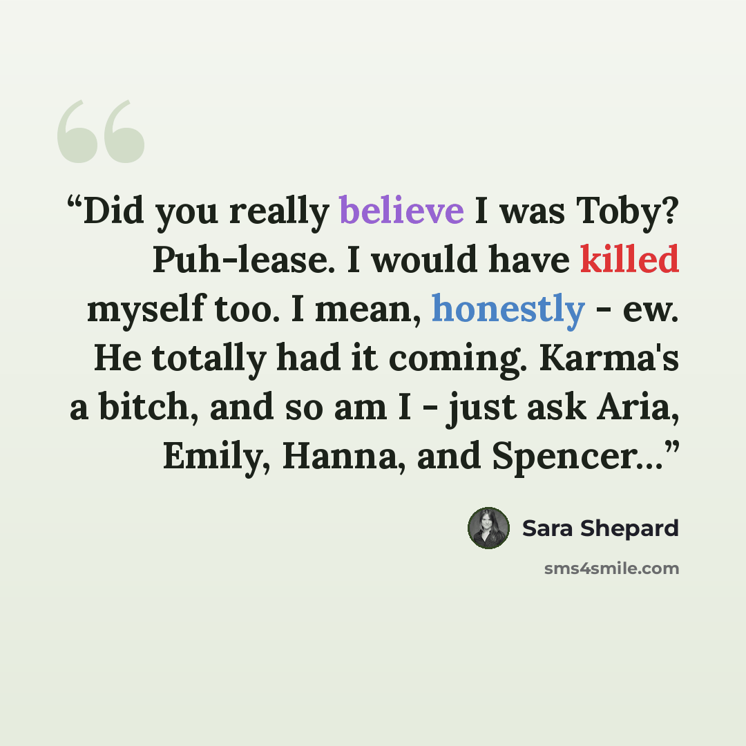 “Did you really believe I was Toby? Puh-lease. I would have killed myself too. I mean, honestly - ew. He totally had it coming. Karma's a bitch, and so am I - just ask Aria, Emily, Hanna, and Spencer…” quote by Sara Shepard